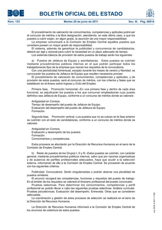 BOLETÍN OFICIAL DEL ESTADO
Núm. 153	                                  Martes 28 de junio de 2011	                           Sec. III. Pág. 68914


                El procedimiento de valoración de conocimientos, competencias y aptitudes podrá ser
            el concurso de méritos o la libre designación, atendiendo, en este último caso, a que los
            puestos a cubrir exijan, en algún grado, la asunción de una mayor responsabilidad.
                La empresa comunicará a la Comisión de Empleo Central aquellos puestos que
            considere poseen un mayor grado de responsabilidad.
                El sistema, además de garantizar la publicidad y concurrencia de candidatos/as,
            deberá ser ágil y racional para cubrir la necesidad en un plazo adecuado de tiempo.
                Los sistemas básicos de provisión de estos puestos de trabajo serán los siguientes:

                a)  Puestos de Jefatura de Equipo y asimilados/as.  Estos puestos se cubrirán
            mediante procedimientos públicos internos en el que podrán participar todos los
            trabajadores/as fijos de la empresa que reúnan los requisitos de la convocatoria.
                Con una periodicidad bimensual, excepto durante los meses de verano y Navidad, se
            convocarán los puestos de Jefatura de Equipo que resulten necesarios proveer.
                El procedimiento de valoración de conocimientos, competencias y aptitudes, y de
            provisión de estos puestos, será el concurso de méritos, con los criterios y fases que se
            establecen en el Anexo sobre Ingreso y Ciclo del Empleo.

                Primera fase.  Promoción horizontal.–En una primera fase y dentro de cada área
            funcional, se adjudicarán los puestos a los que concurran empleados/as cuyo puesto
            definitivo sea Jefatura de Equipo, conforme a un concurso de méritos donde se valorará:

               Antigüedad en Correos.
               Tiempo de desempeño del puesto de Jefatura de Equipo.
               Evaluación del desempeño del puesto de Jefatura de Equipo.
               Formación.

                Segunda fase.  Promoción vertical.–Los puestos que no se cubran en la fase anterior
            se cubrirán con el resto de candidatos/as, conforme a un concurso de méritos donde se
            valorará:

               Antigüedad en Correos.
               Evaluación y desempeño de los puestos.
               Formación.
               Conocimientos y competencias.

               Estos procesos se abordarán por la Dirección de Recursos Humanos en el seno de la
            Comisión de Empleo Central.

                b)  Resto de puestos de los Grupos I, II y III.–Estos puestos se cubrirán, con carácter
            general, mediante procedimientos públicos internos, salvo que por razones organizativas
            y de ausencia de perfiles profesionales adecuados, haya que acudir a la selección
            externa, informando de ello a la Comisión de Empleo Central. Se proveerán de acuerdo
            con los siguientes criterios:

                Publicidad. Convocatoria. Serán singularizadas o podrán abarcar una pluralidad de
            puestos similares.
                El anuncio recogerá las competencias, funciones y requisitos del puesto de trabajo.
            En el ámbito de los requisitos se valorará el itinerario profesional del puesto convocado.
                Pruebas selectivas. Para determinar los conocimientos, competencias y perfil
            profesional se podrán llevar a cabo las siguientes pruebas selectivas: Análisis curricular.
            Pruebas psicotécnicas. Evaluación del desempeño. Entrevista. Otras que se consideren
                                                                                                                   cve: BOE-A-2011-11162




            adecuadas.
                La coordinación y gestión de estos procesos de selección se realizará en el seno de
            la Dirección de Recursos Humanos.

                La Dirección de Recursos Humanos informará a la Comisión de Empleo Central de
            los anuncios de cobertura de estos puestos.
 