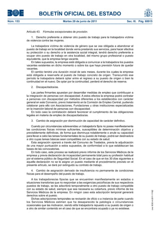 BOLETÍN OFICIAL DEL ESTADO
Núm. 153	                                 Martes 28 de junio de 2011	                           Sec. III. Pág. 68915


            Artículo 43.  Fórmulas excepcionales de provisión.

                1.  Derecho preferente a obtener otro puesto de trabajo para la trabajadora víctima
            de violencia contra las mujeres.

                La trabajadora víctima de violencia de género que se vea obligada a abandonar el
            puesto de trabajo en la localidad donde venía prestando sus servicios, para hacer efectiva
            su protección o su derecho a la asistencia social integral, tendrá derecho preferente a
            ocupar otro puesto de trabajo en otra localidad, del mismo grupo profesional o puesto
            equivalente, que la empresa tenga vacante.
                En tales supuestos, la empresa está obligada a comunicar a la trabajadora los puestos
            vacantes existentes en dicho momento o sobre los que haya previsión futura de quedar
            vacantes.
                El cambio tendrá una duración inicial de seis meses, durante los cuales la empresa
            está obligada a reservarle el puesto de trabajo concreto de origen. Transcurrido ese
            período la trabajadora deberá optar entre el regreso a su puesto de origen o bien la
            continuidad en el nuevo. De optar por la continuidad, perderá el derecho de reserva.

               2. Discapacitados/as.

                 Las partes firmantes apuestan por desarrollar medidas de empleo que contribuyan a
            la integración de personas con discapacidad. A estos efectos la empresa podrá contratar
            a personas con discapacidad por métodos diferentes a los establecidos con carácter
            general en este Convenio, previo tratamiento en la Comisión de Empleo Central, pudiendo
            colaborar para ello con Asociaciones, Fundaciones u otras instituciones especializadas
            en la inserción laboral de personas con discapacidad.
                 En todo caso la contratación deberá favorecer el cumplimiento de las obligaciones
            legales en materia de empleo de discapacitados/as.

               3.  Cambio de asignación por disminución de capacidad de carácter definitivo.

                Cuando por circunstancias sobrevenidas un trabajador/a fijo/a no posea manifiestamente
            las condiciones físicas mínimas suficientes, susceptibles de determinación objetiva y
            previsiblemente definitivas, de forma que disminuya notablemente o anule su capacidad
            para llevar a cabo las tareas fundamentales de su puesto de trabajo, podrá ser destinado/a
            a otro cuyas tareas básicas sean compatibles con su estado de salud.
                Esta asignación operará a través del Concurso de Traslados, previa la adjudicación
            de una mayor puntuación a estos supuestos, de conformidad a lo que establezcan las
            bases de las convocatorias.
                En todo caso, este proceso se realizará previo informe de los Servicios Médicos de la
            empresa y previa declaración de incapacidad permanente total para su profesión habitual
            por el sistema público de Seguridad Social. En el caso de que en los 30 días siguientes a
            aquella declaración no se le asigne un puesto mediante el procedimiento previsto en el
            presente artículo, se dará por extinguido su contrato de trabajo.

                 4.  Cambio de asignación derivado de insuficiencia no permanente de condiciones
            físicas para el desempeño del puesto de trabajo.

                A los trabajadores/as fijos/as que se encuentren manifiestamente en estados o
            situaciones transitorias que no respondan a las exigencias psicofísicas de sus respectivos
            puestos de trabajo, se les adscribirá temporalmente a otro puesto de trabajo compatible
            con su estado de salud, siempre que sea necesaria su cobertura, previo informe de los
                                                                                                                  cve: BOE-A-2011-11162




            Servicios Médicos de la empresa. En ningún caso esta adscripción temporal generará
            derechos sobre el puesto.
                Dichas adscripciones temporales se revisarán de oficio o a instancia de parte cuando
            los Servicios Médicos estimen que ha desaparecido la patología o circunstancias
            ocasionales que las motivaron, siendo el/la trabajador/a repuesto a su puesto de origen o
            a otro de similar contenido en el caso de que se encontrara ocupado o ya no existiese.
 