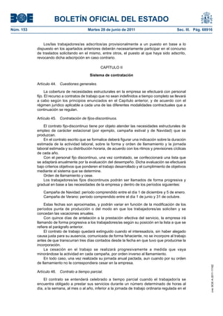 BOLETÍN OFICIAL DEL ESTADO
Núm. 153	                                  Martes 28 de junio de 2011	                            Sec. III. Pág. 68916


                Los/las trabajadores/as adscritos/as provisionalmente a un puesto en base a lo
            dispuesto en los apartados anteriores deberán necesariamente participar en el concurso
            de traslados solicitando en el mismo, entre otros, el puesto al que haya sido adscrito,
            revocando dicha adscripción en caso contrario.

                                                   CAPÍTULO II

                                            Sistema de contratación

            Artículo 44.  Cuestiones generales.

                  La cobertura de necesidades estructurales en la empresa se efectuará con personal
            fijo. El recurso a contratos de trabajo que no sean indefinidos a tiempo completo se llevará
            a cabo según los principios enunciados en el Capítulo anterior, y de acuerdo con el
            régimen jurídico aplicable a cada una de las diferentes modalidades contractuales que a
            continuación se regulan.

            Artículo 45.  Contratación de fijos-discontinuos.

                El contrato fijo-discontinuo tiene por objeto atender las necesidades estructurales de
            empleo de carácter estacional (por ejemplo, campaña estival y de Navidad) que se
            produzcan.
                En el contrato escrito que se formalice deberá figurar una indicación sobre la duración
            estimada de la actividad laboral, sobre la forma y orden de llamamiento y la jornada
            laboral estimada y su distribución horaria, de acuerdo con los ritmos y previsiones cíclicas
            de cada año.
                Con el personal fijo discontinuo, una vez contratado, se confeccionará una lista que
            se adaptará anualmente por la evaluación del desempeño. Dicha evaluación se efectuará
            bajo criterios objetivos que ponderen el trabajo desarrollado y el cumplimiento de objetivos
            mediante el sistema que se determine.
                Orden de llamamiento y cese.
                Los trabajadores/as fijos discontinuos podrán ser llamados de forma progresiva y
            gradual en base a las necesidades de la empresa y dentro de los períodos siguientes:

               Campaña de Navidad: período comprendido entre el día 1 de diciembre y 5 de enero.
               Campaña de Verano: período comprendido entre el día 1 de junio y 31 de octubre.

                 Estas fechas son aproximadas, y podrán variar en función de la modificación de los
            períodos punta de producción o del modo en que los trabajadores/as soliciten y se
            concedan las vacaciones anuales.
                 Con quince días de antelación a la prestación efectiva del servicio, la empresa irá
            llamando de forma progresiva a los trabajadores/as según su posición en la lista a que se
            refiere el parágrafo anterior.
                 El contrato de trabajo quedará extinguido cuando el interesado/a, sin haber alegado
            causa justa para su ausencia, comunicada de forma fehaciente, no se incorpore al trabajo
            antes de que transcurran tres días contados desde la fecha en que tuvo que producirse la
            incorporación.
                 La cesación en el trabajo se realizará progresivamente a medida que vaya
            minorándose la actividad en cada campaña, por orden inverso al llamamiento.
                 En todo caso, una vez realizada su jornada anual pactada, aun cuando por su orden
            de llamamiento no le correspondiera cesar en la empresa.
                                                                                                                    cve: BOE-A-2011-11162




            Artículo 46.  Contrato a tiempo parcial.

                El contrato se entenderá celebrado a tiempo parcial cuando el trabajador/a se
            encuentra obligado a prestar sus servicios durante un número determinado de horas al
            día, a la semana, al mes o al año, inferior a la jornada de trabajo ordinaria regulada en el
 