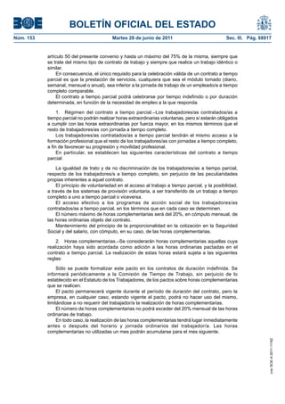 BOLETÍN OFICIAL DEL ESTADO
Núm. 153	                                   Martes 28 de junio de 2011	                             Sec. III. Pág. 68917


            artículo 50 del presente convenio y hasta un máximo del 75% de la misma, siempre que
            se trate del mismo tipo de contrato de trabajo y siempre que realice un trabajo idéntico o
            similar.
                 En consecuencia, el único requisito para la celebración válida de un contrato a tiempo
            parcial es que la prestación de servicios, cualquiera que sea el módulo tomado (diario,
            semanal, mensual o anual), sea inferior a la jornada de trabajo de un empleado/a a tiempo
            completo comparable.
                 El contrato a tiempo parcial podrá celebrarse por tiempo indefinido o por duración
            determinada, en función de la necesidad de empleo a la que responda.

                 1.  Régimen del contrato a tiempo parcial.–Los trabajadores/as contratados/as a
            tiempo parcial no podrán realizar horas extraordinarias voluntarias, pero sí estarán obligados
            a cumplir con las horas extraordinarias por fuerza mayor, en los mismos términos que el
            resto de trabajadores/as con jornada a tiempo completo.
                 Los trabajadores/as contratados/as a tiempo parcial tendrán el mismo acceso a la
            formación profesional que el resto de los trabajadores/as con jornadas a tiempo completo,
            a fin de favorecer su progresión y movilidad profesional.
                 En particular, se establecen las siguientes características del contrato a tiempo
            parcial:

                La igualdad de trato y de no discriminación de los trabajadores/as a tiempo parcial,
            respecto de los trabajadores/s a tiempo completo, sin perjuicio de las peculiaridades
            propias inherentes a aquel contrato.
                El principio de voluntariedad en el acceso al trabajo a tiempo parcial, y la posibilidad,
            a través de los sistemas de provisión voluntaria, a ser transferido de un trabajo a tiempo
            completo a uno a tiempo parcial o viceversa.
                El acceso efectivo a los programas de acción social de los trabajadores/as
            contratados/as a tiempo parcial, en los términos que en cada caso se determinen.
                El número máximo de horas complementarias será del 20%, en cómputo mensual, de
            las horas ordinarias objeto del contrato.
                Mantenimiento del principio de la proporcionalidad en la cotización en la Seguridad
            Social y del salario, con cómputo, en su caso, de las horas complementarias.

                2.  Horas complementarias.–Se considerarán horas complementarias aquellas cuya
            realización haya sido acordada como adición a las horas ordinarias pactadas en el
            contrato a tiempo parcial. La realización de estas horas estará sujeta a las siguientes
            reglas:

                 Sólo se puede formalizar este pacto en los contratos de duración indefinida. Se
            informará periódicamente a la Comisión de Tiempo de Trabajo, sin perjuicio de lo
            establecido en el Estatuto de los Trabajadores, de los pactos sobre horas complementarias
            que se realicen.
                 El pacto permanecerá vigente durante el período de duración del contrato, pero la
            empresa, en cualquier caso, estando vigente el pacto, podrá no hacer uso del mismo,
            limitándose a no requerir del trabajador/a la realización de horas complementarias.
                 El número de horas complementarias no podrá exceder del 20% mensual de las horas
            ordinarias de trabajo.
                 En todo caso, la realización de las horas complementarias tendrá lugar inmediatamente
            antes o después del horario y jornada ordinarios del trabajador/a. Las horas
            complementarias no utilizadas un mes podrán acumularse para el mes siguiente.
                                                                                                                      cve: BOE-A-2011-11162
 