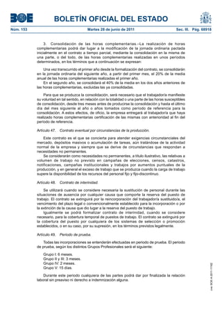 BOLETÍN OFICIAL DEL ESTADO
Núm. 153	                                   Martes 28 de junio de 2011	                             Sec. III. Pág. 68918


                 3.  Consolidación de las horas complementarias.–La realización de horas
            complementarias podrá dar lugar a la modificación de la jornada ordinaria pactada
            inicialmente en el contrato a tiempo parcial, mediante la consolidación en la misma de
            una parte, o del todo, de las horas complementarias realizadas en unos períodos
            determinados, en los términos que a continuación se expresan:

                Una vez transcurrido el primer año desde la formalización del contrato, se consolidarán
            en la jornada ordinaria del siguiente año, a partir del primer mes, el 20% de la media
            anual de las horas complementarias realizadas el primer año.
                En el segundo año, se consolidará el 40% de la media en los dos años anteriores de
            las horas complementarias, excluidas las ya consolidadas.

                Para que se produzca la consolidación, será necesario que el trabajador/a manifieste
            su voluntad en tal sentido, en relación con la totalidad o una parte de las horas susceptibles
            de consolidación, desde tres meses antes de producirse la consolidación y hasta el último
            día del mes siguiente al año o años tomados como período de referencia para la
            consolidación. A estos efectos, de oficio, la empresa entregará al trabajador/a que haya
            realizado horas complementarias certificación de las mismas con anterioridad al fin del
            período de referencia.

            Artículo 47.  Contrato eventual por circunstancias de la producción.

                Este contrato es el que se concierta para atender exigencias circunstanciales del
            mercado, depósitos masivos o acumulación de tareas, aún tratándose de la actividad
            normal de la empresa y siempre que se derive de circunstancias que respondan a
            necesidades no permanentes.
                Se considerarán como necesidades no permanentes, a título ilustrativo, las relativas a
            volumen de trabajo no previsto en campañas de elecciones, censos, catastros,
            notificaciones, campañas institucionales y trabajos por aumentos puntuales de la
            producción, y en general el exceso de trabajo que se produzca cuando la carga de trabajo
            supere la disponibilidad de los recursos del personal fijo y fijo-discontinuo.

            Artículo 48.  Contrato de interinidad.

                Se utilizará cuando se considere necesaria la sustitución de personal durante las
            situaciones de ausencia por cualquier causa que comporte la reserva del puesto de
            trabajo. El contrato se extinguirá por la reincorporación del trabajador/a sustituido/a, el
            vencimiento del plazo legal o convencionalmente establecido para la incorporación o por
            la extinción de la causa que dio lugar a la reserva del puesto de trabajo.
                Igualmente se podrá formalizar contrato de interinidad, cuando se considere
            necesario, para la cobertura temporal de puestos de trabajo. El contrato se extinguirá por
            la cobertura del puesto por cualquiera de los sistemas de selección o promoción
            establecidos, o en su caso, por su supresión, en los términos previstos legalmente.

            Artículo 49.  Periodo de prueba.

                Todas las incorporaciones se entenderán efectuadas en periodo de prueba. El periodo
            de prueba, según los distintos Grupos Profesionales será el siguiente:

                Grupo I: 6 meses.
                Grupo II y III: 3 meses.
                Grupo IV: 2 meses.
                                                                                                                      cve: BOE-A-2011-11162




                Grupo V: 15 días.

                Durante este periodo cualquiera de las partes podrá dar por finalizada la relación
            laboral sin preaviso ni derecho a indemnización alguna.
 
