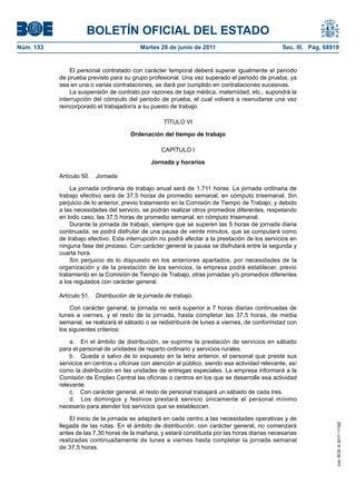 BOLETÍN OFICIAL DEL ESTADO
Núm. 153	                                  Martes 28 de junio de 2011	                            Sec. III. Pág. 68919


                El personal contratado con carácter temporal deberá superar igualmente el periodo
            de prueba previsto para su grupo profesional. Una vez superado el periodo de prueba, ya
            sea en una o varias contrataciones, se dará por cumplido en contrataciones sucesivas.
                La suspensión de contrato por razones de baja médica, maternidad, etc., supondrá la
            interrupción del cómputo del periodo de prueba, el cual volverá a reanudarse una vez
            reincorporado el trabajador/a a su puesto de trabajo.

                                                    TÍTULO VI

                                       Ordenación del tiempo de trabajo

                                                   CAPÍTULO I

                                               Jornada y horarios

            Artículo 50.  Jornada.

                La jornada ordinaria de trabajo anual será de 1.711 horas. La jornada ordinaria de
            trabajo efectivo será de 37,5 horas de promedio semanal, en cómputo trisemanal. Sin
            perjuicio de lo anterior, previo tratamiento en la Comisión de Tiempo de Trabajo, y debido
            a las necesidades del servicio, se podrán realizar otros promedios diferentes, respetando
            en todo caso, las 37,5 horas de promedio semanal, en cómputo trisemanal.
                Durante la jornada de trabajo, siempre que se superen las 5 horas de jornada diaria
            continuada, se podrá disfrutar de una pausa de veinte minutos, que se computará como
            de trabajo efectivo. Esta interrupción no podrá afectar a la prestación de los servicios en
            ninguna fase del proceso. Con carácter general la pausa se disfrutará entre la segunda y
            cuarta hora.
                Sin perjuicio de lo dispuesto en los anteriores apartados, por necesidades de la
            organización y de la prestación de los servicios, la empresa podrá establecer, previo
            tratamiento en la Comisión de Tiempo de Trabajo, otras jornadas y/o promedios diferentes
            a los regulados con carácter general.

            Artículo 51.  Distribución de la jornada de trabajo.

                Con carácter general, la jornada no será superior a 7 horas diarias continuadas de
            lunes a viernes, y el resto de la jornada, hasta completar las 37,5 horas, de media
            semanal, se realizará el sábado o se redistribuirá de lunes a viernes, de conformidad con
            los siguientes criterios:

                a.  En el ámbito de distribución, se suprime la prestación de servicios en sábado
            para el personal de unidades de reparto ordinario y servicios rurales.
                b.  Queda a salvo de lo expuesto en la letra anterior, el personal que preste sus
            servicios en centros u oficinas con atención al público, siendo esa actividad relevante, así
            como la distribución en las unidades de entregas especiales. La empresa informará a la
            Comisión de Empleo Central las oficinas o centros en los que se desarrolle esa actividad
            relevante.
                c.  Con carácter general, el resto de personal trabajará un sábado de cada tres.
                d.  Los domingos y festivos prestará servicio únicamente el personal mínimo
            necesario para atender los servicios que se establezcan.

                El inicio de la jornada se adaptará en cada centro a las necesidades operativas y de
            llegada de las rutas. En el ámbito de distribución, con carácter general, no comenzará
                                                                                                                    cve: BOE-A-2011-11162




            antes de las 7,30 horas de la mañana, y estará constituida por las horas diarias necesarias
            realizadas continuadamente de lunes a viernes hasta completar la jornada semanal
            de 37,5 horas.
 