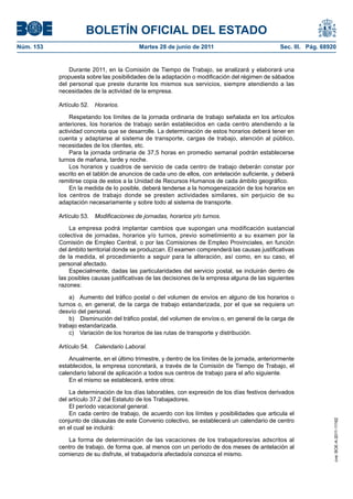 BOLETÍN OFICIAL DEL ESTADO
Núm. 153	                                  Martes 28 de junio de 2011	                            Sec. III. Pág. 68920


                Durante 2011, en la Comisión de Tiempo de Trabajo, se analizará y elaborará una
            propuesta sobre las posibilidades de la adaptación o modificación del régimen de sábados
            del personal que preste durante los mismos sus servicios, siempre atendiendo a las
            necesidades de la actividad de la empresa.

            Artículo 52.  Horarios.

                Respetando los límites de la jornada ordinaria de trabajo señalada en los artículos
            anteriores, los horarios de trabajo serán establecidos en cada centro atendiendo a la
            actividad concreta que se desarrolle. La determinación de estos horarios deberá tener en
            cuenta y adaptarse al sistema de transporte, cargas de trabajo, atención al público,
            necesidades de los clientes, etc.
                Para la jornada ordinaria de 37,5 horas en promedio semanal podrán establecerse
            turnos de mañana, tarde y noche.
                Los horarios y cuadros de servicio de cada centro de trabajo deberán constar por
            escrito en el tablón de anuncios de cada uno de ellos, con antelación suficiente, y deberá
            remitirse copia de estos a la Unidad de Recursos Humanos de cada ámbito geográfico.
                En la medida de lo posible, deberá tenderse a la homogeneización de los horarios en
            los centros de trabajo donde se presten actividades similares, sin perjuicio de su
            adaptación necesariamente y sobre todo al sistema de transporte.

            Artículo 53.  Modificaciones de jornadas, horarios y/o turnos.

                La empresa podrá implantar cambios que supongan una modificación sustancial
            colectiva de jornadas, horarios y/o turnos, previo sometimiento a su examen por la
            Comisión de Empleo Central, o por las Comisiones de Empleo Provinciales, en función
            del ámbito territorial donde se produzcan. El examen comprenderá las causas justificativas
            de la medida, el procedimiento a seguir para la alteración, así como, en su caso, el
            personal afectado.
                Especialmente, dadas las particularidades del servicio postal, se incluirán dentro de
            las posibles causas justificativas de las decisiones de la empresa alguna de las siguientes
            razones:

                a)  Aumento del tráfico postal o del volumen de envíos en alguno de los horarios o
            turnos o, en general, de la carga de trabajo estandarizada, por el que se requiera un
            desvío del personal.
                b)  Disminución del tráfico postal, del volumen de envíos o, en general de la carga de
            trabajo estandarizada.
                c)  Variación de los horarios de las rutas de transporte y distribución.

            Artículo 54.  Calendario Laboral.

                Anualmente, en el último trimestre, y dentro de los límites de la jornada, anteriormente
            establecidos, la empresa concretará, a través de la Comisión de Tiempo de Trabajo, el
            calendario laboral de aplicación a todos sus centros de trabajo para el año siguiente.
                En el mismo se establecerá, entre otros:

                La determinación de los días laborables, con expresión de los días festivos derivados
            del artículo 37.2 del Estatuto de los Trabajadores.
                El período vacacional general.
                En cada centro de trabajo, de acuerdo con los límites y posibilidades que articula el
            conjunto de cláusulas de este Convenio colectivo, se establecerá un calendario de centro
                                                                                                                    cve: BOE-A-2011-11162




            en el cual se incluirá:

               La forma de determinación de las vacaciones de los trabajadores/as adscritos al
            centro de trabajo, de forma que, al menos con un período de dos meses de antelación al
            comienzo de su disfrute, el trabajador/a afectado/a conozca el mismo.
 