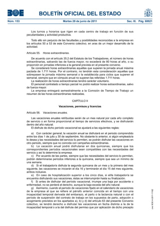BOLETÍN OFICIAL DEL ESTADO
Núm. 153	                                 Martes 28 de junio de 2011	                           Sec. III. Pág. 68921


               Los turnos y horarios que rigen en cada centro de trabajo en función de sus
            peculiaridades y actividad productiva.

                Todo ello sin perjuicio de las facultades y posibilidades reconocidas a la empresa en
            los artículos 50 a 53 de este Convenio colectivo, en aras de un mejor desarrollo de la
            actividad.

            Artículo 55.  Horas extraordinarias.

                De acuerdo con el artículo 35.2 del Estatuto de los Trabajadores, el número de horas
            extraordinarias, salvando las de fuerza mayor, no excederá de 80 horas al año, o su
            proporción en jornadas inferiores a la general prevista en el presente convenio.
                Se considerará horas extraordinarias aquellas que superen la jornada anual máxima
            pactada de 1.711 horas. Por el contrario, no tendrán esta consideración aquellas que
            sobrepasen la jornada máxima semanal o la establecida para ciclos que superen el
            semanal, siempre que en cómputo anual no superen las referidas 1.711 horas.
                La realización de horas extraordinarias tendrá carácter voluntario.
                El personal contratado a tiempo parcial no podrá realizar horas extraordinarias, salvo
            de fuerza mayor.
                La empresa entregará semestralmente a la Comisión de Tiempo de Trabajo un
            resumen de las horas extraordinarias realizadas.

                                                   CAPÍTULO II

                                       Vacaciones, permisos y licencias

            Artículo 56.  Vacaciones anuales.

               Las vacaciones anuales retribuidas serán de un mes natural por cada año completo
            de servicio o en forma proporcional al tiempo de servicios efectivos, y se disfrutarán
            dentro del año natural.
               El disfrute de dicho período vacacional se ajustará a las siguientes reglas:

                a)  Con carácter general, la vacación anual se disfrutará en el periodo comprendido
            entre los días 1 de julio y 30 de septiembre. No obstante lo anterior, si algún empleado/a
            lo desea y las necesidades del servicio lo permiten, se podrán disfrutar las vacaciones en
            otro periodo, siempre que no coincida con campañas extraordinarias.
                b)  La vacación anual podrá disfrutarse en dos quincenas, siempre que los
            correspondientes períodos vacacionales sean compatibles con las necesidades del
            servicio y así lo determine la empresa.
                c)  Por acuerdo de las partes, siempre que las necesidades del servicio lo permitan,
            podrán determinarse períodos inferiores a la quincena, siempre que sea un mínimo de
            una semana.
                d)  Si el trabajador/a disfruta la segunda quincena de un mes y la primera del mes
            siguiente, las vacaciones se iniciarán el día 16 y terminarán el día 15 del mes siguiente,
            ambos inclusive.
                e)  En caso de hospitalización superior a los cinco días, si el/la trabajador/a se
            encuentra disfrutando sus vacaciones, éstas se interrumpirán hasta su finalización.
                f)  Si antes de disfrutar del período vacacional, irrumpe una baja por accidente o
            enfermedad, no se perderá el derecho, aunque la baja exceda del año natural.
                g)  Asimismo, cuando el período de vacaciones fijado en el calendario de vacaciones
                                                                                                                  cve: BOE-A-2011-11162




            de la empresa al que se refiere el párrafo anterior coincida en el tiempo con una
            incapacidad temporal derivada del embarazo, el parto o la lactancia natural o con el
            período de suspensión del contrato de trabajo en los supuestos de parto, adopción o
            acogimiento previstos en los apartados a), b) y d) del artículo 63 del presente Convenio
            colectivo, se tendrá derecho a disfrutar las vacaciones en fecha distinta a la de la
            incapacidad temporal o a la del disfrute del permiso que por aplicación de dicho precepto
 