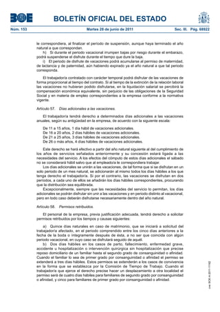 BOLETÍN OFICIAL DEL ESTADO
Núm. 153	                                   Martes 28 de junio de 2011	                             Sec. III. Pág. 68922


            le correspondiera, al finalizar el período de suspensión, aunque haya terminado el año
            natural a que correspondan.
                h)  Si durante el periodo vacacional irrumpen bajas por riesgo durante el embarazo,
            podrá suspenderse el disfrute durante el tiempo que dure la baja.
                i)  El periodo de disfrute de vacaciones podrá acumularse al permiso de maternidad,
            de lactancia y de paternidad, aún habiendo expirado ya el año natural a que tal periodo
            corresponda.

                El trabajador/a contratado con carácter temporal podrá disfrutar de las vacaciones de
            forma proporcional al tiempo del contrato. Si al tiempo de la extinción de la relación laboral
            las vacaciones no hubieran podido disfrutarse, en la liquidación salarial se percibirá la
            compensación económica equivalente, sin perjuicio de las obligaciones de la Seguridad
            Social y en materia de empleo correspondientes a la empresa conforme a la normativa
            vigente.

            Artículo 57.  Días adicionales a las vacaciones.

               El trabajador/a tendrá derecho a determinados días adicionales a las vacaciones
            anuales, según su antigüedad en la empresa, de acuerdo con la siguiente escala:

                De 11 a 15 años, 1 día hábil de vacaciones adicionales.
                De 16 a 20 años, 2 días hábiles de vacaciones adicionales.
                De 21 a 25 años, 3 días hábiles de vacaciones adicionales.
                De 26 o más años, 4 días hábiles de vacaciones adicionales.

                Este derecho se hará efectivo a partir del año natural siguiente al del cumplimiento de
            los años de servicios señalados anteriormente y su concesión estará ligada a las
            necesidades del servicio. A los efectos del cómputo de estos días adicionales el sábado
            no se considerará hábil salvo que al empleado/a le correspondiera trabajar.
                Los días adicionales se unirán a las vacaciones, de tal forma que si se disfrutan en un
            solo periodo de un mes natural, se adicionarán al mismo todos los días hábiles a los que
            tenga derecho el trabajador/a. Si por el contrario, las vacaciones se disfrutan en dos
            períodos, a cada uno de ellos se añadirán los días hábiles correspondientes, procurando
            que la distribución sea equilibrada.
                Excepcionalmente, siempre que las necesidades del servicio lo permitan, los días
            adicionales se podrán disfrutar sin unir a las vacaciones y en periodo distinto al vacacional,
            pero en todo caso deberán disfrutarse necesariamente dentro del año natural.

            Artículo 58.  Permisos retribuidos.

               El personal de la empresa, previa justificación adecuada, tendrá derecho a solicitar
            permisos retribuidos por los tiempos y causas siguientes:

                a)  Quince días naturales en caso de matrimonio, que se iniciará a solicitud del
            trabajador/a afectado, en el periodo comprendido entre los cinco días anteriores a la
            fecha de la boda o íntegramente después de ésta, a no ser que coincida con algún
            periodo vacacional, en cuyo caso se disfrutará seguido de aquél.
                b)  Dos días hábiles en los casos de parto, fallecimiento, enfermedad grave,
            accidente u hospitalización o intervención quirúrgica sin hospitalización que precise
            reposo domiciliario de un familiar hasta el segundo grado de consanguinidad o afinidad.
            Cuando el familiar lo sea de primer grado por consanguinidad o afinidad el permiso se
            extenderá a tres días hábiles. Estos permisos se extenderán a los casos de convivencia
                                                                                                                      cve: BOE-A-2011-11162




            en la forma que se establezca por la Comisión de Tiempo de Trabajo. Cuando el
            trabajador/a que ejerce el derecho precise hacer un desplazamiento a otra localidad el
            permiso será de cuatro días hábiles para familiares de segundo grado por consanguinidad
            o afinidad, y cinco para familiares de primer grado por consanguinidad o afinidad.
 