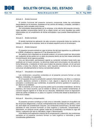 BOLETÍN OFICIAL DEL ESTADO
Núm. 153	                                      Martes 28 de junio de 2011	                        Sec. III. Pág. 68887


            Artículo 4.  Ámbito funcional.

                 El ámbito funcional del presente convenio comprende todas las actividades
            desarrolladas por la empresa, prestadas en los centros de trabajo y unidades, centrales o
            periféricas, tanto actuales como futuras.
                 Son actividades desempeñadas por la empresa, a los efectos del presente convenio,
            todas aquellas comprendidas dentro de su objeto social, así como aquellas que estén
            relacionadas con el cumplimiento de dichas actividades o que puedan desempeñarse en
            el futuro.

            Artículo 5.  Ámbito territorial.

                El ámbito territorial de aplicación de este convenio comprende todos los centros de
            trabajo y unidades de la empresa, tanto en el estado español como en el extranjero.

            Artículo 6.  Ámbito temporal.

                El presente convenio entrará en vigor el primer día del mes siguiente a su publicación
            en el BOE y finalizará su vigencia el 31 de diciembre de 2.013.
                Sin perjuicio de lo dispuesto en el párrafo anterior, el convenio podrá ser denunciado
            por cualquiera de las partes con un plazo de preaviso dentro de los tres meses anteriores
            a la terminación de la vigencia pactada.
                Una vez denunciado, permanecerá vigente su contenido normativo hasta tanto sea
            sustituido por el nuevo convenio. La denuncia citada será comunicada a la otra parte de
            forma fehaciente, y mediando en todo caso el plazo de preaviso indicado, sin el cual será
            inválida a todos los efectos. Asimismo, será requisito constitutivo de la denuncia
            comunicar simultáneamente la misma a la Autoridad Laboral.

            Artículo 7.  Vinculación a la totalidad.

                Las condiciones y acuerdos contenidos en el presente convenio forman un todo
            orgánico, indivisible y no separable.
                En el supuesto de que la Jurisdicción Laboral o Administrativa, de oficio o a instancia
            de parte, declarara contrario a derecho o nulo, alguno o algunos de los artículos,
            preceptos o condiciones aquí contenidas, el presente convenio quedará en suspenso y
            sin efecto en su totalidad.
                Ello no obstante, en el caso de que las partes que lo conciertan entendieran, de forma
            expresa y de mutuo acuerdo, que la nulidad no afecta a una cuestión fundamental, el
            convenio seguirá vigente en el resto de sus cláusulas, debiéndose iniciar la negociación
            sobre las partes anuladas en un plazo no superior a treinta días desde la declaración en
            firme de la nulidad.

            Artículo 8.  Absorción y compensación.

                 El presente convenio constituye un todo único e indivisible, basado en el equilibrio de
            las recíprocas obligaciones y mutuas contraprestaciones asumidas por las partes y, como
            tal, será objeto de consideración conjunta. Las condiciones económicas y de toda índole
            pactadas en este convenio formarán un todo orgánico y sustituirán, compensarán y
            absorberán, en cómputo anual y global, todas las ya existentes a la entrada en vigor del
            mismo, cualquiera que sea su naturaleza, origen o denominación.
                 A los efectos de la aplicación práctica de la compensación y absorción, las condiciones
            pactadas en el presente convenio forman un todo orgánico e indivisible y serán
                                                                                                                    cve: BOE-A-2011-11162




            consideradas globalmente.
 