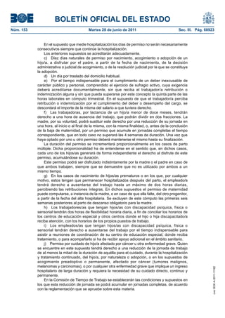 BOLETÍN OFICIAL DEL ESTADO
Núm. 153	                                   Martes 28 de junio de 2011	                             Sec. III. Pág. 68923


                 En el supuesto que medie hospitalización los días de permiso no serán necesariamente
            consecutivos siempre que continúe la hospitalización.
                 Los anteriores supuestos se acreditarán adecuadamente.
                 c)  Diez días naturales de permiso por nacimiento, acogimiento o adopción de un
            hijo/a, a disfrutar por el padre, a partir de la fecha de nacimiento, de la decisión
            administrativa o judicial de acogimiento, o de la resolución judicial por la que se constituya
            la adopción.
                 d)  Un día por traslado del domicilio habitual.
                 e)  Por el tiempo indispensable para el cumplimiento de un deber inexcusable de
            carácter público y personal, comprendido el ejercicio de sufragio activo, cuya exigencia
            deberá acreditarse documentalmente, sin que reciba el trabajador/a retribución o
            indemnización alguna y sin que pueda superarse por este concepto la quinta parte de las
            horas laborales en cómputo trimestral. En el supuesto de que el trabajador/a perciba
            retribución o indemnización por el cumplimiento del deber o desempeño del cargo, se
            descontará el importe de la misma del salario a que tuviera derecho.
                 f)  Las trabajadoras, por lactancia de un hijo/a menor de doce meses, tendrán
            derecho a una hora de ausencia del trabajo, que podrán dividir en dos fracciones. La
            madre, por su voluntad, podrá sustituir este derecho por una reducción de su jornada en
            una hora, al inicio o al final de la misma, con la misma finalidad, o, antes de la conclusión
            de la baja de maternidad, por un permiso que acumule en jornadas completas el tiempo
            correspondiente, que en todo caso no superará las 4 semanas de duración. Una vez que
            haya optado por uno u otro permiso deberá mantenerse el mismo hasta su finalización.
                 La duración del permiso se incrementará proporcionalmente en los casos de parto
            múltiple. Dicha proporcionalidad ha de entenderse en el sentido que, en dichos casos,
            cada uno de los hijos/as generará de forma independiente el derecho al disfrute de este
            permiso, acumulándose su duración.
                 Este permiso podrá ser disfrutado indistintamente por la madre o el padre en caso de
            que ambos trabajen, siempre que se demuestre que no es utilizado por ambos a un
            mismo tiempo.
                 g)  En los casos de nacimiento de hijos/as prematuros o en los que, por cualquier
            motivo, estos tengan que permanecer hospitalizados después del parto, el empleado/a
            tendrá derecho a ausentarse del trabajo hasta un máximo de dos horas diarias,
            percibiendo las retribuciones íntegras. En dichos supuestos el permiso de maternidad
            puede computarse, a instancia de la madre, o en caso de que ella falte, del otro progenitor,
            a partir de la fecha del alta hospitalaria. Se excluyen de este cómputo las primeras seis
            semanas posteriores al parto de descanso obligatorio para la madre.
                 h)  Los trabajadores/as que tengan hijos/as con discapacidad psíquica, física o
            sensorial tendrán dos horas de flexibilidad horaria diaria, a fin de conciliar los horarios de
            los centros de educación especial y otros centros donde el hijo o hija discapacitado/a
            reciba atención, con los horarios de los propios puestos de trabajo.
                 i)  Los empleados/as que tengan hijos/as con discapacidad psíquica, física o
            sensorial tendrán derecho a ausentarse del trabajo por el tiempo indispensable para
            asistir a reuniones de coordinación de su centro de educación especial, donde reciba
            tratamiento, o para acompañarlo si ha de recibir apoyo adicional en el ámbito sanitario.
                 j)  Permiso por cuidado de hijo/a afectado por cáncer u otra enfermedad grave. Quien
            se encuentre en este supuesto tendrá derecho a una reducción de la jornada de trabajo
            de al menos la mitad de la duración de aquélla para el cuidado, durante la hospitalización
            y tratamiento continuado, del hijo/a, por naturaleza o adopción, o en los supuestos de
            acogimiento preadoptivo o permanente, afectado por cáncer (tumores malignos,
            melanomas y carcinomas), o por cualquier otra enfermedad grave que implique un ingreso
                                                                                                                      cve: BOE-A-2011-11162




            hospitalario de larga duración y requiera la necesidad de su cuidado directo, continuo y
            permanente.
                 En la Comisión de Tiempo de Trabajo se establecerán las condiciones y supuestos en
            los que esta reducción de jornada se podrá acumular en jornadas completas, de acuerdo
            con la reglamentación que se apruebe sobre esta materia.
 