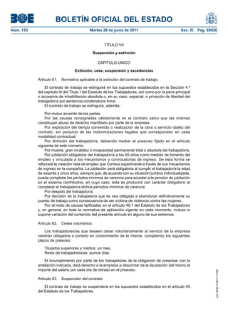 BOLETÍN OFICIAL DEL ESTADO
Núm. 153	                                   Martes 28 de junio de 2011	                             Sec. III. Pág. 68926


                                                     TÍTULO VII

                                             Suspensión y extinción

                                                CAPÍTULO ÚNICO

                                  Extinción, cese, suspensión y excedencias

            Artículo 61.  Normativa aplicable a la extinción del contrato de trabajo.

                El contrato de trabajo se extinguirá en los supuestos establecidos en la Sección 4.ª
            del capítulo III del Título I del Estatuto de los Trabajadores, así como por la pena principal
            o accesoria de inhabilitación absoluta o, en su caso, especial, o privación de libertad del
            trabajador/a por sentencia condenatoria firme.
                El contrato de trabajo se extinguirá, además:

                Por mutuo acuerdo de las partes.
                Por las causas consignadas válidamente en el contrato salvo que las mismas
            constituyan abuso de derecho manifiesto por parte de la empresa.
                Por expiración del tiempo convenido o realización de la obra o servicio objeto del
            contrato, sin perjuicio de las indemnizaciones legales que correspondan en cada
            modalidad contractual.
                Por dimisión del trabajador/a, debiendo mediar el preaviso fijado en el artículo
            siguiente de este convenio.
                Por muerte, gran invalidez o incapacidad permanente total o absoluta del trabajador/a.
                Por jubilación obligatoria del trabajador/a a los 65 años como medida de fomento del
            empleo y vinculada a los mecanismos y convocatorias de ingreso. De esta forma se
            reforzará la creación neta de empleo que Correos experimente a través de sus mecanismos
            de ingreso en la compañía. La jubilación será obligatoria al cumplir el trabajador/a la edad
            de sesenta y cinco años, siempre que, de acuerdo con su situación jurídica individualizada,
            pueda completar los períodos mínimos de carencia para acceder a la pensión de jubilación
            en el sistema contributivo, en cuyo caso, ésta se producirá con carácter obligatorio al
            completar el trabajador/a dichos periodos mínimos de carencia.
                Por despido del trabajador/a.
                Por decisión de la trabajadora que se vea obligada a abandonar definitivamente su
            puesto de trabajo como consecuencia de ser víctima de violencia contra las mujeres.
                Por el resto de causas tipificadas en el artículo 49.1 del Estatuto de los Trabajadores
            y, en general, en toda la normativa de aplicación vigente en cada momento, incluso si
            supone variación del contenido del presente artículo en alguno de sus extremos.

            Artículo 62.  Ceses voluntarios.

                Los trabajadores/as que deseen cesar voluntariamente al servicio de la empresa
            vendrán obligados a ponerlo en conocimiento de la misma, cumpliendo los siguientes
            plazos de preaviso:

                Titulados superiores y medios: un mes.
                Resto de trabajadores/as: quince días.

                El incumplimiento por parte de los trabajadores de la obligación de preavisar con la
            antelación indicada, dará derecho a la empresa a descontar de la liquidación del mismo el
            importe del salario por cada día de retraso en el preaviso.
                                                                                                                      cve: BOE-A-2011-11162




            Artículo 63.  Suspensión del contrato.

                El contrato de trabajo se suspenderá en los supuestos establecidos en el artículo 45
            del Estatuto de los Trabajadores.
 