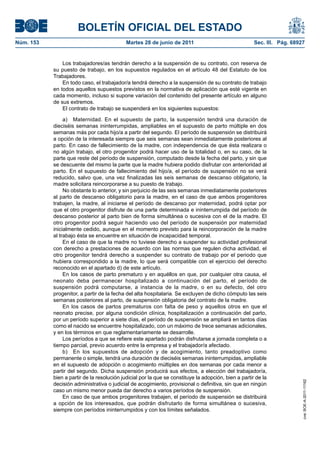 BOLETÍN OFICIAL DEL ESTADO
Núm. 153	                                    Martes 28 de junio de 2011	                               Sec. III. Pág. 68927


                Los trabajadores/as tendrán derecho a la suspensión de su contrato, con reserva de
            su puesto de trabajo, en los supuestos regulados en el artículo 48 del Estatuto de los
            Trabajadores.
                En todo caso, el trabajador/a tendrá derecho a la suspensión de su contrato de trabajo
            en todos aquellos supuestos previstos en la normativa de aplicación que esté vigente en
            cada momento, incluso si supone variación del contenido del presente artículo en alguno
            de sus extremos.
                El contrato de trabajo se suspenderá en los siguientes supuestos:

                 a)  Maternidad. En el supuesto de parto, la suspensión tendrá una duración de
            dieciséis semanas ininterrumpidas, ampliables en el supuesto de parto múltiple en dos
            semanas más por cada hijo/a a partir del segundo. El período de suspensión se distribuirá
            a opción de la interesada siempre que seis semanas sean inmediatamente posteriores al
            parto. En caso de fallecimiento de la madre, con independencia de que ésta realizara o
            no algún trabajo, el otro progenitor podrá hacer uso de la totalidad o, en su caso, de la
            parte que reste del período de suspensión, computado desde la fecha del parto, y sin que
            se descuente del mismo la parte que la madre hubiera podido disfrutar con anterioridad al
            parto. En el supuesto de fallecimiento del hijo/a, el período de suspensión no se verá
            reducido, salvo que, una vez finalizadas las seis semanas de descanso obligatorio, la
            madre solicitara reincorporarse a su puesto de trabajo.
                 No obstante lo anterior, y sin perjuicio de las seis semanas inmediatamente posteriores
            al parto de descanso obligatorio para la madre, en el caso de que ambos progenitores
            trabajen, la madre, al iniciarse el período de descanso por maternidad, podrá optar por
            que el otro progenitor disfrute de una parte determinada e ininterrumpida del período de
            descanso posterior al parto bien de forma simultánea o sucesiva con el de la madre. El
            otro progenitor podrá seguir haciendo uso del período de suspensión por maternidad
            inicialmente cedido, aunque en el momento previsto para la reincorporación de la madre
            al trabajo ésta se encuentre en situación de incapacidad temporal.
                 En el caso de que la madre no tuviese derecho a suspender su actividad profesional
            con derecho a prestaciones de acuerdo con las normas que regulen dicha actividad, el
            otro progenitor tendrá derecho a suspender su contrato de trabajo por el periodo que
            hubiera correspondido a la madre, lo que será compatible con el ejercicio del derecho
            reconocido en el apartado d) de este artículo.
                 En los casos de parto prematuro y en aquéllos en que, por cualquier otra causa, el
            neonato deba permanecer hospitalizado a continuación del parto, el período de
            suspensión podrá computarse, a instancia de la madre, o en su defecto, del otro
            progenitor, a partir de la fecha del alta hospitalaria. Se excluyen de dicho cómputo las seis
            semanas posteriores al parto, de suspensión obligatoria del contrato de la madre.
                 En los casos de partos prematuros con falta de peso y aquellos otros en que el
            neonato precise, por alguna condición clínica, hospitalización a continuación del parto,
            por un período superior a siete días, el período de suspensión se ampliará en tantos días
            como el nacido se encuentre hospitalizado, con un máximo de trece semanas adicionales,
            y en los términos en que reglamentariamente se desarrolle.
                 Los períodos a que se refiere este apartado podrán disfrutarse a jornada completa o a
            tiempo parcial, previo acuerdo entre la empresa y el trabajador/a afectado.
                 b)  En los supuestos de adopción y de acogimiento, tanto preadoptivo como
            permanente o simple, tendrá una duración de dieciséis semanas ininterrumpidas, ampliable
            en el supuesto de adopción o acogimiento múltiples en dos semanas por cada menor a
            partir del segundo. Dicha suspensión producirá sus efectos, a elección del trabajador/a,
            bien a partir de la resolución judicial por la que se constituye la adopción, bien a partir de la
                                                                                                                         cve: BOE-A-2011-11162




            decisión administrativa o judicial de acogimiento, provisional o definitiva, sin que en ningún
            caso un mismo menor pueda dar derecho a varios períodos de suspensión.
                 En caso de que ambos progenitores trabajen, el período de suspensión se distribuirá
            a opción de los interesados, que podrán disfrutarlo de forma simultánea o sucesiva,
            siempre con períodos ininterrumpidos y con los límites señalados.
 