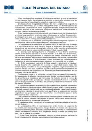 BOLETÍN OFICIAL DEL ESTADO
Núm. 153	                                   Martes 28 de junio de 2011	                              Sec. III. Pág. 68928


                 En los casos de disfrute simultáneo de períodos de descanso, la suma de los mismos
            no podrá exceder de las dieciséis semanas previstas en los párrafos anteriores o de las
            que correspondan en caso de parto, adopción o acogimiento múltiples.
                 En el supuesto de discapacidad del hijo/a o del menor adoptado/a o acogido/a, la
            suspensión del contrato a que se refiere este apartado tendrá una duración adicional de
            dos semanas. En caso de que ambos progenitores trabajen, este período adicional se
            distribuirá a opción de los interesados, que podrán disfrutarlo de forma simultánea o
            sucesiva y siempre de forma ininterrumpida.
                 En los supuestos de adopción internacional, cuando sea necesario el desplazamiento
            previo de los progenitores al país de origen del adoptado, el período de suspensión,
            previsto para cada caso en el presente apartado, podrá iniciarse hasta cuatro semanas
            antes de la resolución por la que se constituye la adopción.
                 Los períodos a que se refiere este apartado podrán disfrutarse a jornada completa o a
            tiempo parcial, previo acuerdo entre la empresa y el trabajador/a afectado.
                 Los trabajadores/as se beneficiarán de cualquier mejora en las condiciones de trabajo
            a la que hubieran podido tener derecho durante la suspensión del contrato en los
            supuestos a que se refiere este apartado, así como en los previstos en el siguiente
            apartado y en el caso de suspensión del contrato de trabajo por paternidad.
                 c)  En el supuesto de riesgo durante el embarazo o de riesgo durante la lactancia
            natural, en los términos previstos en el artículo 26 de la Ley 31/1995, de 8 de noviembre,
            de Prevención de Riesgos Laborales, la suspensión del contrato finalizará el día en que
            se inicie la suspensión del contrato por maternidad biológica o el lactante cumpla nueve
            meses, respectivamente, o, en ambos casos, cuando desaparezca la imposibilidad de la
            trabajadora de reincorporarse a su puesto anterior o a otro compatible con su estado.
                 d)  En los supuestos de nacimiento de hijo/a, adopción o acogimiento el trabajador
            tendrá derecho a la suspensión del contrato por paternidad durante trece días
            ininterrumpidos, ampliables en el supuesto de parto, adopción o acogimiento múltiples en
            dos días más por cada hijo/a a partir del segundo. Esta suspensión es independiente del
            disfrute compartido de los periodos de descanso por maternidad regulados en los
            apartados a y b de este artículo.
                 En el supuesto de parto, la suspensión corresponde en exclusiva al otro progenitor.
            En los supuestos de adopción o acogimiento, este derecho corresponderá sólo a uno de
            los progenitores, a elección de los interesados; no obstante, cuando el período de
            descanso regulado en los apartados a y b de este artículo sea disfrutado en su totalidad
            por uno de los progenitores, el derecho a la suspensión por este motivo únicamente podrá
            ser ejercido por el otro.
                 El trabajador/a que ejerza este derecho podrá hacerlo durante el periodo comprendido
            desde la finalización del permiso por nacimiento de hijo/a, previsto legal o convencionalmente,
            o desde la resolución judicial por la que se constituye la adopción o a partir de la decisión
            administrativa o judicial de acogimiento, hasta que finalice la suspensión del contrato
            regulada en los apartados a y b de este artículo o inmediatamente después de la
            finalización de dicha suspensión.
                 La suspensión del contrato a que se refiere el presente apartado podrá disfrutarse en
            régimen de jornada completa o en régimen de jornada parcial de un mínimo del 50%,
            previo acuerdo entre la empresa y el trabajador/a.
                 El trabajador/a deberá comunicar a la empresa, con la debida antelación, el ejercicio
            de este derecho.
                 e)  La trabajadora víctima de violencia de género tendrá derecho a la suspensión de
            su contrato, con reserva del puesto de trabajo, durante seis meses, salvo que de las
            actuaciones de tutela judicial resultase que la efectividad del derecho de protección de la
                                                                                                                       cve: BOE-A-2011-11162




            víctima requiriese la continuidad de la suspensión, durante el tiempo que prorrogue el
            juez y con un máximo de 18 meses.
                 f)  Privación de libertad del trabajador/a, mientras no exista sentencia condenatoria
            firme, incluidas tanto la detención preventiva como la prisión provisional.
 
