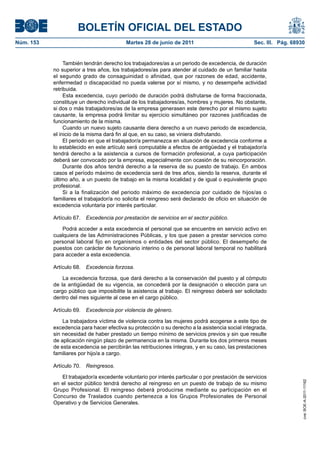 BOLETÍN OFICIAL DEL ESTADO
Núm. 153	                                  Martes 28 de junio de 2011	                            Sec. III. Pág. 68930


                 También tendrán derecho los trabajadores/as a un periodo de excedencia, de duración
            no superior a tres años, los trabajadores/as para atender al cuidado de un familiar hasta
            el segundo grado de consaguinidad o afinidad, que por razones de edad, accidente,
            enfermedad o discapacidad no pueda valerse por sí mismo, y no desempeñe actividad
            retribuida.
                 Esta excedencia, cuyo período de duración podrá disfrutarse de forma fraccionada,
            constituye un derecho individual de los trabajadores/as, hombres y mujeres. No obstante,
            si dos o más trabajadores/as de la empresa generasen este derecho por el mismo sujeto
            causante, la empresa podrá limitar su ejercicio simultáneo por razones justificadas de
            funcionamiento de la misma.
                 Cuando un nuevo sujeto causante diera derecho a un nuevo periodo de excedencia,
            el inicio de la misma dará fin al que, en su caso, se viniera disfrutando.
                 El periodo en que el trabajador/a permanezca en situación de excedencia conforme a
            lo establecido en este artículo será computable a efectos de antigüedad y el trabajador/a
            tendrá derecho a la asistencia a cursos de formación profesional, a cuya participación
            deberá ser convocado por la empresa, especialmente con ocasión de su reincorporación.
                 Durante dos años tendrá derecho a la reserva de su puesto de trabajo. En ambos
            casos el período máximo de excedencia será de tres años, siendo la reserva, durante el
            último año, a un puesto de trabajo en la misma localidad y de igual o equivalente grupo
            profesional.
                 Si a la finalización del periodo máximo de excedencia por cuidado de hijos/as o
            familiares el trabajador/a no solicita el reingreso será declarado de oficio en situación de
            excedencia voluntaria por interés particular.

            Artículo 67.  Excedencia por prestación de servicios en el sector público.

               Podrá acceder a esta excedencia el personal que se encuentre en servicio activo en
            cualquiera de las Administraciones Públicas, y los que pasen a prestar servicios como
            personal laboral fijo en organismos o entidades del sector público. El desempeño de
            puestos con carácter de funcionario interino o de personal laboral temporal no habilitará
            para acceder a esta excedencia.

            Artículo 68.  Excedencia forzosa.

                La excedencia forzosa, que dará derecho a la conservación del puesto y al cómputo
            de la antigüedad de su vigencia, se concederá por la designación o elección para un
            cargo público que imposibilite la asistencia al trabajo. El reingreso deberá ser solicitado
            dentro del mes siguiente al cese en el cargo público.

            Artículo 69.  Excedencia por violencia de género.

                La trabajadora víctima de violencia contra las mujeres podrá acogerse a este tipo de
            excedencia para hacer efectiva su protección o su derecho a la asistencia social integrada,
            sin necesidad de haber prestado un tiempo mínimo de servicios previos y sin que resulte
            de aplicación ningún plazo de permanencia en la misma. Durante los dos primeros meses
            de esta excedencia se percibirán las retribuciones íntegras, y en su caso, las prestaciones
            familiares por hijo/a a cargo.

            Artículo 70.  Reingresos.

               El trabajador/a excedente voluntario por interés particular o por prestación de servicios
                                                                                                                    cve: BOE-A-2011-11162




            en el sector público tendrá derecho al reingreso en un puesto de trabajo de su mismo
            Grupo Profesional. El reingreso deberá producirse mediante su participación en el
            Concurso de Traslados cuando pertenezca a los Grupos Profesionales de Personal
            Operativo y de Servicios Generales.
 