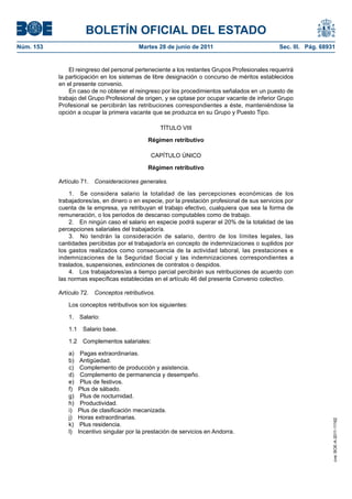 BOLETÍN OFICIAL DEL ESTADO
Núm. 153	                                  Martes 28 de junio de 2011	                           Sec. III. Pág. 68931


                El reingreso del personal perteneciente a los restantes Grupos Profesionales requerirá
            la participación en los sistemas de libre designación o concurso de méritos establecidos
            en el presente convenio.
                En caso de no obtener el reingreso por los procedimientos señalados en un puesto de
            trabajo del Grupo Profesional de origen, y se optase por ocupar vacante de inferior Grupo
            Profesional se percibirán las retribuciones correspondientes a éste, manteniéndose la
            opción a ocupar la primera vacante que se produzca en su Grupo y Puesto Tipo.

                                                    TÍTULO VIII

                                              Régimen retributivo

                                               CAPÍTULO ÚNICO

                                              Régimen retributivo

            Artículo 71.  Consideraciones generales.

                1.  Se considera salario la totalidad de las percepciones económicas de los
            trabajadores/as, en dinero o en especie, por la prestación profesional de sus servicios por
            cuenta de la empresa, ya retribuyan el trabajo efectivo, cualquiera que sea la forma de
            remuneración, o los periodos de descanso computables como de trabajo.
                2.  En ningún caso el salario en especie podrá superar el 20% de la totalidad de las
            percepciones salariales del trabajador/a.
                3.  No tendrán la consideración de salario, dentro de los límites legales, las
            cantidades percibidas por el trabajador/a en concepto de indemnizaciones o suplidos por
            los gastos realizados como consecuencia de la actividad laboral, las prestaciones e
            indemnizaciones de la Seguridad Social y las indemnizaciones correspondientes a
            traslados, suspensiones, extinciones de contratos o despidos.
                4.  Los trabajadores/as a tiempo parcial percibirán sus retribuciones de acuerdo con
            las normas específicas establecidas en el artículo 46 del presente Convenio colectivo.

            Artículo 72.  Conceptos retributivos.

               Los conceptos retributivos son los siguientes:

               1. Salario:

               1.1  Salario base.

               1.2  Complementos salariales:

               a)  Pagas extraordinarias.
               b) Antigüedad.
               c)  Complemento de producción y asistencia.
               d)  Complemento de permanencia y desempeño.
               e)  Plus de festivos.
               f)  Plus de sábado.
               g)  Plus de nocturnidad.
               h) Productividad.
               i)  Plus de clasificación mecanizada.
               j)  Horas extraordinarias.
                                                                                                                   cve: BOE-A-2011-11162




               k)  Plus residencia.
               l)  Incentivo singular por la prestación de servicios en Andorra.
 