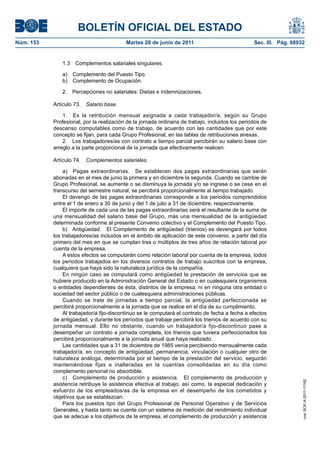 BOLETÍN OFICIAL DEL ESTADO
Núm. 153	                                  Martes 28 de junio de 2011	                             Sec. III. Pág. 68932


               1.3  Complementos salariales singulares.

               a)  Complemento del Puesto Tipo.
               b)  Complemento de Ocupación.

               2.  Percepciones no salariales: Dietas e indemnizaciones.

            Artículo 73.  Salario base.

                1.  Es la retribución mensual asignada a cada trabajador/a, según su Grupo
            Profesional, por la realización de la jornada ordinaria de trabajo, incluidos los periodos de
            descanso computables como de trabajo, de acuerdo con las cantidades que por este
            concepto se fijan, para cada Grupo Profesional, en las tablas de retribuciones anexas.
                2.  Los trabajadores/as con contrato a tiempo parcial percibirán su salario base con
            arreglo a la parte proporcional de la jornada que efectivamente realicen.

            Artículo 74.  Complementos salariales.

                a)  Pagas extraordinarias.  Se establecen dos pagas extraordinarias que serán
            abonadas en el mes de junio la primera y en diciembre la segunda. Cuando se cambie de
            Grupo Profesional, se aumente o se disminuya la jornada y/o se ingrese o se cese en el
            transcurso del semestre natural, se percibirá proporcionalmente al tiempo trabajado.
                El devengo de las pagas extraordinarias corresponde a los periodos comprendidos
            entre el 1 de enero a 30 de junio y del 1 de julio a 31 de diciembre, respectivamente.
                El importe de cada una de las pagas extraordinarias será el resultante de la suma de
            una mensualidad del salario base del Grupo, más una mensualidad de la antigüedad
            determinada conforme al presente Convenio colectivo y el Complemento del Puesto Tipo.
                b)  Antigüedad.  El Complemento de antigüedad (trienios) se devengará por todos
            los trabajadores/as incluidos en el ámbito de aplicación de este convenio, a partir del día
            primero del mes en que se cumplan tres o múltiplos de tres años de relación laboral por
            cuenta de la empresa.
                A estos efectos se computarán como relación laboral por cuenta de la empresa, todos
            los periodos trabajados en los diversos contratos de trabajo suscritos con la empresa,
            cualquiera que haya sido la naturaleza jurídica de la compañía.
                En ningún caso se computará como antigüedad la prestación de servicios que se
            hubiere producido en la Administración General del Estado o en cualesquiera organismos
            o entidades dependientes de ésta, distintos de la empresa, ni en ninguna otra entidad o
            sociedad del sector público o de cualesquiera administraciones públicas.
                Cuando se trate de jornadas a tiempo parcial, la antigüedad perfeccionada se
            percibirá proporcionalmente a la jornada que se realice en el día de su cumplimiento.
                Al trabajador/a fijo-discontinuo se le computará el contrato de fecha a fecha a efectos
            de antigüedad, y durante los períodos que trabaje percibirá los trienios de acuerdo con su
            jornada mensual. Ello no obstante, cuando un trabajador/a fijo-discontinuo pase a
            desempeñar un contrato a jornada completa, los trienios que tuviera perfeccionados los
            percibirá proporcionalmente a la jornada anual que haya realizado.
                Las cantidades que a 31 de diciembre de 1985 venía percibiendo mensualmente cada
            trabajador/a, en concepto de antigüedad, permanencia, vinculación o cualquier otro de
            naturaleza análoga, determinada por el tiempo de la prestación del servicio, seguirán
            manteniéndose fijas e inalteradas en la cuantías consolidadas en su día como
            complemento personal no absorbible.
                c)  Complemento de producción y asistencia.  El complemento de producción y
                                                                                                                     cve: BOE-A-2011-11162




            asistencia retribuye la asistencia efectiva al trabajo, así como, la especial dedicación y
            esfuerzo de los empleados/as de la empresa en el desempeño de los cometidos y
            objetivos que se establezcan.
                Para los puestos tipo del Grupo Profesional de Personal Operativo y de Servicios
            Generales, y hasta tanto se cuente con un sistema de medición del rendimiento individual
            que se adecue a los objetivos de la empresa, el complemento de producción y asistencia
 