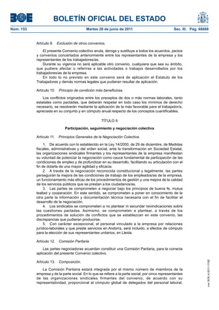 BOLETÍN OFICIAL DEL ESTADO
Núm. 153	                                   Martes 28 de junio de 2011	                             Sec. III. Pág. 68888


            Artículo 9.  Exclusión de otros convenios.

                El presente Convenio colectivo anula, deroga y sustituye a todos los acuerdos, pactos
            y convenios concertados anteriormente entre los representantes de la empresa y los
            representantes de los trabajadores/as.
                Durante su vigencia no será aplicable otro convenio, cualquiera que sea su ámbito,
            que pudiera afectar o referirse a las actividades o trabajos desarrollados por los
            trabajadores/as de la empresa.
                En todo lo no previsto en este convenio será de aplicación el Estatuto de los
            Trabajadores y demás normas legales que pudieran resultar de aplicación.

            Artículo 10.  Principio de condición más beneficiosa.

                Los conflictos originados entre los preceptos de dos o más normas laborales, tanto
            estatales como pactadas, que deberán respetar en todo caso los mínimos de derecho
            necesario, se resolverán mediante la aplicación de la más favorable para el trabajador/a,
            apreciada en su conjunto y en cómputo anual respecto de los conceptos cuantificables.

                                                     TÍTULO II

                              Participación, seguimiento y negociación colectiva

            Artículo 11.  Principios Generales de la Negociación Colectiva.

                 1.  De acuerdo con lo establecido en la Ley 14/2000, de 29 de diciembre, de Medidas
            fiscales, administrativas y del orden social, ante la transformación en Sociedad Estatal,
            las organizaciones sindicales firmantes y los representantes de la empresa manifiestan
            su voluntad de potenciar la negociación como cauce fundamental de participación de las
            condiciones de empleo y de profundizar en su desarrollo, facilitando su articulación con el
            fin de dotarla de una mayor agilidad y eficacia.
                 2.  A través de la negociación reconocida constitucional y legalmente, las partes
            perseguirán la mejora de las condiciones de trabajo de los empleados/as de la empresa,
            un funcionamiento más eficaz de los procedimientos de gestión y una mejora de la calidad
            de los servicios públicos que se prestan a los ciudadanos/as.
                 3.  Las partes se comprometen a negociar bajo los principios de buena fe, mutua
            lealtad y cooperación. En este sentido, se comprometen a poner en conocimiento de la
            otra parte la información y documentación técnica necesaria con el fin de facilitar el
            desarrollo de la negociación.
                 4.  Los sindicatos se comprometen a no plantear ni secundar reivindicaciones sobre
            las cuestiones pactadas. Asimismo, se comprometen a plantear, a través de los
            procedimientos de solución de conflictos que se establezcan en este convenio, las
            discrepancias que pudieran producirse.
                 5.  Con carácter excepcional, el personal vinculado a la empresa por relaciones
            jurídico-laborales y que preste servicios en Andorra, será incluido, a efectos de cómputo
            para la elección de sus representantes unitarios, en Lleida.

            Artículo 12.  Comisión Paritaria.

                Las partes negociadoras acuerdan constituir una Comisión Paritaria, para la correcta
            aplicación del presente Convenio colectivo.

            Artículo 13.  Composición.
                                                                                                                      cve: BOE-A-2011-11162




                La Comisión Paritaria estará integrada por el mismo número de miembros de la
            empresa y de la parte social. En lo que se refiere a la parte social, por cinco representantes
            de las organizaciones sindicales firmantes del convenio, de acuerdo con su
            representatividad, proporcional al cómputo global de delegados del personal laboral,
 