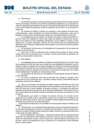 BOLETÍN OFICIAL DEL ESTADO
Núm. 153	                                  Martes 28 de junio de 2011	                            Sec. III. Pág. 68935


               e)  Plus festivos.

                1.  Se entiende por festivo el periodo de tiempo comprendido entre las 0 horas y las 24
            horas de domingos y festivos en los términos establecidos legalmente. La percepción de
            este plus depende exclusivamente del ejercicio de la actividad profesional en días festivos
            y por lo tanto dejará de percibirse cuando la prestación de servicios no se produzca en
            estos días.
                2.  Se regulará el trabajo a realizar en domingos y días festivos de forma que,
            preferentemente, ningún trabajador/a lo preste dos festivos consecutivos, salvo que el
            trabajador hubiera sido contratado/a para prestar servicio expresamente en esos días.
                3.  Los trabajadores/as que realicen su trabajo en domingos y festivos percibirán un
            plus por cada hora realizada en dichos días, según las tablas de retribuciones anexas,
            salvo que el salario se haya establecido atendiendo a que el trabajo se realice en días
            festivos por su propia naturaleza. Además del mencionado plus, los trabajadores/as
            disfrutarán de su descanso reglamentario inexcusable en otro día de la semana posterior
            al día trabajado.
                4.  La percepción de este plus es incompatible con la percepción de los pluses de
            sábados o de nocturnidad.
                5.  Este plus no será de aplicación para el personal que trabaje en festivo como
            consecuencia de la suscripción de un contrato a tiempo parcial para la prestación de
            servicios, precisamente en estos días.

               f)  Plus sábados.

                1.  Los trabajadores/as que realicen su trabajo en sábado percibirán un plus por cada
            hora realizada en dicho día, salvo que el salario se haya establecido atendiendo a que el
            trabajo se realice en sábados por su propia naturaleza. La percepción de este plus depende
            exclusivamente del ejercicio de la actividad profesional en sábados y por lo tanto dejará
            de percibirse cuando la prestación de servicios no se produzca en estos días. Su cuantía
            será la establecida en las tablas de retribuciones anexas.
                2.  La percepción de este plus es incompatible con la percepción del plus de festivos
            y de nocturnidad.
                3.  No será de aplicación este plus al personal que trabaje en sábado como
            consecuencia de la suscripción de un contrato a tiempo parcial, precisamente para la
            prestación de servicios en sábados.

                 g)  Plus de nocturnidad.–Se entiende por trabajo nocturno el efectuado en las horas
            trabajadas durante el periodo comprendido entre las veintidós horas y las siete horas, de
            todos los días que no sean sábados, domingos o festivos. La percepción de este plus
            depende exclusivamente del ejercicio de la actividad profesional en esta franja horaria y
            por lo tanto dejará de percibirse cuando la prestación de servicios se produzca en otro
            momento.
                 El trabajador/a que realice su trabajo en jornada nocturna, de acuerdo con lo
            expresado en el párrafo anterior, percibirá la cuantía que por cada hora se refleja en las
            tablas de retribuciones anexas, salvo que el salario se haya establecido atendiendo a que
            el trabajo sea nocturno por su propia naturaleza.
                 La percepción de este plus es incompatible con la percepción del plus de festivos y de
            sábados.
                 h)  Productividad.–La productividad está destinada a retribuir el especial rendimiento,
            la actividad extraordinaria, el interés o iniciativa del desempeño o las circunstancias o
            hechos concretos de determinados puestos de trabajo. Asimismo se podrá percibir por la
                                                                                                                    cve: BOE-A-2011-11162




            consecución de ciertos objetivos.
                 i)  Plus de clasificación mecanizada.  El personal adscrito directa y específicamente
            al proceso de clasificación automatizada, percibirá la cuantía que se especifica en las
            tablas de retribuciones anexas a este convenio por cada día efectivo de trabajo en el
            proceso, salvo los empleados/as que ya cobrasen por la realización de las referidas
            tareas o parte de ellas.
 