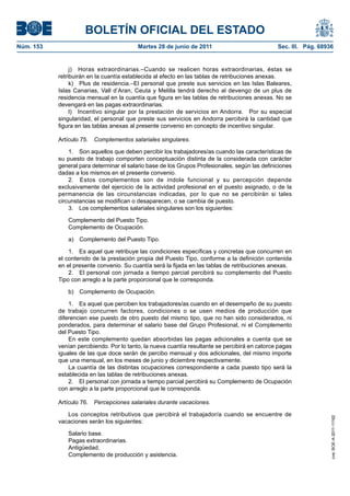 BOLETÍN OFICIAL DEL ESTADO
Núm. 153	                                  Martes 28 de junio de 2011	                           Sec. III. Pág. 68936


                 j)  Horas extraordinarias.–Cuando se realicen horas extraordinarias, éstas se
            retribuirán en la cuantía establecida al efecto en las tablas de retribuciones anexas.
                 k)  Plus de residencia.–El personal que preste sus servicios en las Islas Baleares,
            Islas Canarias, Vall d’Aran, Ceuta y Melilla tendrá derecho al devengo de un plus de
            residencia mensual en la cuantía que figura en las tablas de retribuciones anexas. No se
            devengará en las pagas extraordinarias.
                 l)  Incentivo singular por la prestación de servicios en Andorra.  Por su especial
            singularidad, el personal que preste sus servicios en Andorra percibirá la cantidad que
            figura en las tablas anexas al presente convenio en concepto de incentivo singular.

            Artículo 75.  Complementos salariales singulares.

                1.  Son aquellos que deben percibir los trabajadores/as cuando las características de
            su puesto de trabajo comporten conceptuación distinta de la considerada con carácter
            general para determinar el salario base de los Grupos Profesionales, según las definiciones
            dadas a los mismos en el presente convenio.
                2.  Estos complementos son de índole funcional y su percepción depende
            exclusivamente del ejercicio de la actividad profesional en el puesto asignado, o de la
            permanencia de las circunstancias indicadas, por lo que no se percibirán si tales
            circunstancias se modifican o desaparecen, o se cambia de puesto.
                3.  Los complementos salariales singulares son los siguientes:

               Complemento del Puesto Tipo.
               Complemento de Ocupación.

               a)  Complemento del Puesto Tipo.

                1.  Es aquel que retribuye las condiciones específicas y concretas que concurren en
            el contenido de la prestación propia del Puesto Tipo, conforme a la definición contenida
            en el presente convenio. Su cuantía será la fijada en las tablas de retribuciones anexas.
                2.  El personal con jornada a tiempo parcial percibirá su complemento del Puesto
            Tipo con arreglo a la parte proporcional que le corresponda.

               b)  Complemento de Ocupación.

                1.  Es aquel que perciben los trabajadores/as cuando en el desempeño de su puesto
            de trabajo concurren factores, condiciones o se usen medios de producción que
            diferencien ese puesto de otro puesto del mismo tipo, que no han sido considerados, ni
            ponderados, para determinar el salario base del Grupo Profesional, ni el Complemento
            del Puesto Tipo.
                En este complemento quedan absorbidas las pagas adicionales a cuenta que se
            venían percibiendo. Por lo tanto, la nueva cuantía resultante se percibirá en catorce pagas
            iguales de las que doce serán de percibo mensual y dos adicionales, del mismo importe
            que una mensual, en los meses de junio y diciembre respectivamente.
                La cuantía de las distintas ocupaciones correspondiente a cada puesto tipo será la
            establecida en las tablas de retribuciones anexas.
                2.  El personal con jornada a tiempo parcial percibirá su Complemento de Ocupación
            con arreglo a la parte proporcional que le corresponda.

            Artículo 76.  Percepciones salariales durante vacaciones.

               Los conceptos retributivos que percibirá el trabajador/a cuando se encuentre de
                                                                                                                   cve: BOE-A-2011-11162




            vacaciones serán los siguientes:

               Salario base.
               Pagas extraordinarias.
               Antigüedad.
               Complemento de producción y asistencia.
 