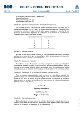 BOLETÍN OFICIAL DEL ESTADO
Núm. 153	                                    Martes 28 de junio de 2011	                              Sec. III. Pág. 68937


                Complemento de permanencia y desempeño.
                Plus de Residencia.
                Complemento de puesto tipo.
                Complemento de ocupación.

            Artículo 77.  Percepciones no salariales: Dietas e Indemnizaciones.

                Las indemnizaciones y suplidos del personal laboral estarán regulados por la
            normativa aplicable a la Función Pública en cada momento en materia de indemnizaciones
            por razón del servicio, en lo que respecta a las causas, condiciones y cuantías de sus
            devengos, así como a los regímenes de justificación de las mismas, de acuerdo con la
            correspondencia que a continuación se indica.

                                      Grupos profesionales       Grupo de dietas

                                               1                       II
                                               2                       II
                                               3                       III
                                               4                       III
                                               5                       III


            Artículo 78.  Pago de salarios.

                 El pago de los salarios será mensual. Al interesado/a se le entregará un recibo
            justificativo del pago, en el que se especifiquen todos los conceptos retributivos, los
            distintos descuentos y el mes a que corresponde.

            Artículo 79.  Liquidación y finiquito.

                Al producirse el cese de la relación laboral y subsiguiente liquidación, el trabajador/a
            dispondrá de, al menos cuarenta y ocho horas para el oportuno asesoramiento antes de
            proceder a la firma del finiquito, a cuyo acto podrá asistir un representante de los
            trabajadores/as, si así lo solicita el interesado/a, siendo de aplicación lo previsto en la Ley.

            Artículo 80.  Retribución de los contratos de duración inferior a 30 días.

                Todo contrato que a su conclusión resulte ser menor de treinta días, o cualquier otro
            contrato que por sus características no incluye la parte proporcional de los descansos
            legales y con el fin de incluir la parte proporcional de los periodos de descanso
            reglamentarios, se retribuirá de acuerdo con la horas efectivas de trabajo realizadas cada
            día en el periodo de liquidación.

                                                       TÍTULO IX

                                               Régimen disciplinario

                                                   CAPÍTULO ÚNICO

                                               Régimen disciplinario

            Artículo 81.  Facultad disciplinaria.
                                                                                                                        cve: BOE-A-2011-11162




                Es facultad de la empresa ejercer la potestad disciplinaria respecto del personal
            afectado por el ámbito de este convenio, de acuerdo con el régimen jurídico previsto en el
            mismo y, en su defecto, en el Estatuto de los Trabajadores.
 