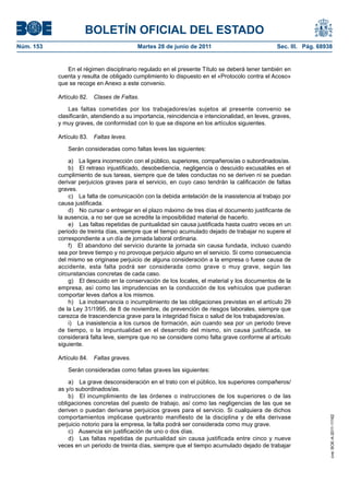 BOLETÍN OFICIAL DEL ESTADO
Núm. 153	                                  Martes 28 de junio de 2011	                            Sec. III. Pág. 68938


               En el régimen disciplinario regulado en el presente Título se deberá tener también en
            cuenta y resulta de obligado cumplimiento lo dispuesto en el «Protocolo contra el Acoso»
            que se recoge en Anexo a este convenio.

            Artículo 82.  Clases de Faltas.

                Las faltas cometidas por los trabajadores/as sujetos al presente convenio se
            clasificarán, atendiendo a su importancia, reincidencia e intencionalidad, en leves, graves,
            y muy graves, de conformidad con lo que se dispone en los artículos siguientes.

            Artículo 83.  Faltas leves.

               Serán consideradas como faltas leves las siguientes:

                a)  La ligera incorrección con el público, superiores, compañeros/as o subordinados/as.
                b)  El retraso injustificado, desobediencia, negligencia o descuido excusables en el
            cumplimiento de sus tareas, siempre que de tales conductas no se deriven ni se puedan
            derivar perjuicios graves para el servicio, en cuyo caso tendrán la calificación de faltas
            graves.
                c)  La falta de comunicación con la debida antelación de la inasistencia al trabajo por
            causa justificada.
                d)  No cursar o entregar en el plazo máximo de tres días el documento justificante de
            la ausencia, a no ser que se acredite la imposibilidad material de hacerlo.
                e)  Las faltas repetidas de puntualidad sin causa justificada hasta cuatro veces en un
            periodo de treinta días, siempre que el tiempo acumulado dejado de trabajar no supere el
            correspondiente a un día de jornada laboral ordinaria.
                f)  El abandono del servicio durante la jornada sin causa fundada, incluso cuando
            sea por breve tiempo y no provoque perjuicio alguno en el servicio. Si como consecuencia
            del mismo se originase perjuicio de alguna consideración a la empresa o fuese causa de
            accidente, esta falta podrá ser considerada como grave o muy grave, según las
            circunstancias concretas de cada caso.
                g)  El descuido en la conservación de los locales, el material y los documentos de la
            empresa, así como las imprudencias en la conducción de los vehículos que pudieran
            comportar leves daños a los mismos.
                h)  La inobservancia o incumplimiento de las obligaciones previstas en el artículo 29
            de la Ley 31/1995, de 8 de noviembre, de prevención de riesgos laborales, siempre que
            carezca de trascendencia grave para la integridad física o salud de los trabajadores/as.
                i)  La inasistencia a los cursos de formación, aún cuando sea por un periodo breve
            de tiempo, o la impuntualidad en el desarrollo del mismo, sin causa justificada, se
            considerará falta leve, siempre que no se considere como falta grave conforme al artículo
            siguiente.

            Artículo 84.  Faltas graves.

               Serán consideradas como faltas graves las siguientes:

                a)  La grave desconsideración en el trato con el público, los superiores compañeros/
            as y/o subordinados/as.
                b)  El incumplimiento de las órdenes o instrucciones de los superiores o de las
            obligaciones concretas del puesto de trabajo, así como las negligencias de las que se
            deriven o puedan derivarse perjuicios graves para el servicio. Si cualquiera de dichos
            comportamientos implicase quebranto manifiesto de la disciplina y de ella derivase
                                                                                                                    cve: BOE-A-2011-11162




            perjuicio notorio para la empresa, la falta podrá ser considerada como muy grave.
                c)  Ausencia sin justificación de uno o dos días.
                d)  Las faltas repetidas de puntualidad sin causa justificada entre cinco y nueve
            veces en un periodo de treinta días, siempre que el tiempo acumulado dejado de trabajar
 