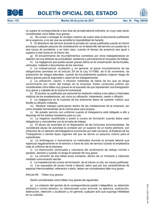BOLETÍN OFICIAL DEL ESTADO
Núm. 153	                                   Martes 28 de junio de 2011	                             Sec. III. Pág. 68939


            no supere el correspondiente a dos días de jornada laboral ordinaria, en cuyo caso serán
            consideradas como faltas muy graves.
                 e)  No cursar o entregar en el plazo máximo de cuatro días el documento justificante
            de la ausencia, a no ser que se acredite la imposibilidad de hacerlo.
                 f)  El abandono del servicio durante la jornada sin causa justificada cuando el mismo
            provoque cualquier perjuicio de consideración en el desarrollo del servicio y/o pueda ser o
            sea causa de accidente, y en todo caso, cuando el tiempo de ausencia sea igual o
            superior a tres horas en el mismo día.
                 g)  El encubrimiento de incumplimientos cometidos por otros trabajadores/as en
            relación con sus deberes de puntualidad, asistencia y permanencia en el puesto de trabajo.
                 h)  La negligencia que pueda causar graves daños en la conservación de los locales,
            vehículos, material o documentos de los servicios.
                 i)  La inobservancia, ocultación y, en general, el grave incumplimiento de las
            obligaciones previstas en el artículo 29 de la Ley 31/1995, de 8 de noviembre, de
            prevención de riesgos laborales, cuando tal incumplimiento pudieran originar riesgo de
            daños graves para la seguridad o salud de los trabajadores/as.
                 j)  La utilización, cesión, o difusión indebidas de datos de los que se tenga
            conocimiento por razón del trabajo en la empresa. Estas conductas podrán ser
            consideradas como faltas muy graves en el supuesto de que representen una transgresión
            muy grave y culpable de la buena fe contractual.
                 k)  El acceso no justificado por personal sin titulación médica a los datos o historiales
            médicos de los empleados/as, así como su utilización, tratamiento, cesión o difusión.
                 l)  La negligencia en la custodia de los anteriores datos de carácter médico que
            facilite su difusión indebida.
                 m)  Realizar trabajos particulares dentro de las instalaciones de la empresa, así
            como emplear herramientas de la misma para usos propios.
                 n)  No prestar servicio con uniforme cuando el trabajador/a esté obligado a ello y
            disponga de los medios necesarios para su uso.
                 o)  La negativa injustificada a asistir a cursos de formación cuando éstos sean
            obligatorios y coincidentes con la jornada de trabajo.
                 p)  El abuso de autoridad en el desempeño de las funciones encomendadas. Se
            considerará abuso de autoridad la comisión por un superior de un hecho arbitrario, con
            infracción de un derecho del trabajador/a reconocido por este convenio, el Estatuto de los
            Trabajadores o demás leyes vigentes del que se derive un perjuicio notorio para el
            subordinado.
                 q)  La embriaguez o toxicomanía no habituales durante la jornada laboral que
            repercuta negativamente en el servicio o fuera de acto de servicio cuando el empleado/a
            vista el uniforme de la empresa.
                 r)  La disminución continuada y voluntaria del rendimiento de trabajo normal o
            pactado, siempre y cuando no tenga el carácter de muy grave.
                 s)  La comisión de dos faltas leves similares, dentro de un trimestre y habiendo
            mediado comunicación escrita.
                 t)  La inasistencia los cursos de formación, de al menos un día, sin causa justificada.
                 u)  Los supuestos de acoso moral o laboral, salvo que por sus características de
            especial intencionalidad, reiteración o daño, deban ser considerados falta muy grave.

            Artículo 85.  Faltas muy graves.

                Serán consideradas como faltas muy graves las siguientes:

                a)  La violación del secreto de la correspondencia postal o telegráfica, su detención
                                                                                                                      cve: BOE-A-2011-11162




            arbitraria o contra derecho, su intencionado curso anormal, su apertura, sustracción,
            destrucción, retención u ocultación y, en general, cualquier acto que suponga infidelidad
            en su custodia.
 