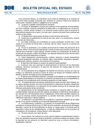 BOLETÍN OFICIAL DEL ESTADO
Núm. 153	                                  Martes 28 de junio de 2011	                           Sec. III. Pág. 68940


                 A los anteriores efectos, se entenderán como actos de infidelidad en la custodia de
            los envíos todas aquellas conductas que, teniendo en cuenta el sistema de trabajo de
            cada puesto, impliquen desidia o negligencia en la custodia.
                 b)  La grave y culpable insubordinación individual.
                 c)  El fraude, la deslealtad y el abuso de confianza en las gestiones encomendadas,
            así como cualquier conducta constitutiva de delito esté o no relacionado con el servicio,
            siempre y cuando exista condena y la conducta pueda implicar para la empresa la
            desconfianza respecto de su autor y, en todo caso, cuando la duración de la condena sea
            superior a seis meses.
                 d)  El falseamiento intencionado de datos e informaciones del servicio.
                 e)  Ausencias sin justificación de más de dos días, sean o no consecutivos, durante
            un periodo de treinta días.
                 f)  Las faltas reiteradas de puntualidad sin causa justificada, durante diez o más
            veces en un periodo de treinta días, o durante más de veinte veces en un periodo de
            noventa días.
                 g)  El uso no autorizado y con carácter personal de los medios de producción de la
            empresa, dentro o fuera de la jornada laboral, cuando el mismo sea contrario a las normas
            internas de la empresa. A estos efectos, tendrán también la consideración de medios de
            producción los equipos y útiles informáticos, con especial relevancia de las normas sobre
            utilización del correo electrónico e Internet.
                 h)  Hacer desaparecer voluntariamente, inutilizar, destrozar o causar desperfectos
            de manera igualmente voluntaria, en materias, útiles, herramientas, maquinaria, aparatos,
            instalaciones, edificios, enseres o documentos de la empresa.
                 i)  El abandono del trabajo en puestos de especial responsabilidad.
                 j)  Cualquier acto que suponga la obstaculización al ejercicio de las libertadas
            públicas, derechos sindicales y el ejercicio del derecho de huelga legal de otros
            trabajadores/as.
                 k)  El incumplimiento de la obligación de atender los servicios mínimos en caso de
            huelga y la realización durante la misma de actos que tengan por finalidad coartar la
            libertad y derecho al trabajo de otros trabajadores/as.
                 l)  El ejercicio de actividades públicas o privadas incompatibles con el desempeño de
            las tareas desarrolladas en la empresa, la ocultación de situaciones de incompatibilidad y,
            en general, el incumplimiento de la normativa específica en esta materia.
                 m)  El quebrantamiento del secreto profesional por parte de quien esté obligado por
            su cargo a guardar secreto, así como la manipulación y tratamiento de datos y programas
            con ánimo de falsificación o la utilización de los medios técnicos de la empresa para
            intereses particulares de tipo económico.
                 La representación de los trabajadores/as mantendrá un especial deber de sigilo y
            confidencialidad, además de sobre las materias de obligado cumplimiento expresadas en
            los artículos 64 y 65 del Estatuto de los Trabajadores, sobre todas aquéllas respecto de
            las que la empresa señale expresamente su carácter reservado, siempre que dicha
            calificación responda a criterios objetivos.
                 n)  La tolerancia o encubrimiento de los jefes/as o superiores respecto de las faltas
            graves o muy graves cometidas por el personal dependiente de aquél.
                 o)  La inobservancia, ocultación y, en general, el incumplimiento de las obligaciones
            previstas en el artículo 29 de la Ley 31/1995, de 8 de noviembre, de prevención de riesgos
            laborales, cuando de tal incumplimiento se derive un riesgo grave e inminente para la
            seguridad o salud de los trabajadores/as. La falta de colaboración en los procesos de
            investigación se considerará, a estos efectos, como falta grave.
                 p)  El acoso sexual y por razón de sexo.
                                                                                                                   cve: BOE-A-2011-11162




                 1.  Acoso Sexual. Se entiende por acoso sexual cualquier comportamiento verbal o
            físico de naturaleza sexual que tenga el propósito o produzca el efecto de atentar contra
            la dignidad de una persona, en particular cuando se crea un entorno intimidatorio,
            degradante u ofensivo.
 