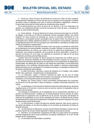 BOLETÍN OFICIAL DEL ESTADO
Núm. 153	                                  Martes 28 de junio de 2011	                            Sec. III. Pág. 68941


                2.  Acoso por razón de sexo. Se entiende por acoso por razón de sexo cualquier
            comportamiento realizado en función del sexo de una persona con el propósito o el efecto
            de atentar contra su dignidad y de crear un entorno intimidatorio, degradante u ofensivo.
            Cuando este acoso sea de índole sexual se considerará acoso sexual.
                El condicionamiento por razón de sexo de un derecho o de una expectativa de
            derecho, se considerará también una forma de acoso por razón de sexo, y constituye al
            tiempo un acto de discriminación.

                 q)  Acoso laboral.  El acoso laboral es el acoso moral que tiene lugar en el ámbito
            de trabajo, y por tanto en el entorno profesional, ambos conceptos definen una misma
            realidad. En este contexto se entiende por acoso la conducta consistente en una
            sistemática y prolongada presión psicológica que se ejerce sobre una persona en el
            desempeño de su trabajo, tratando de destruir su comunicación con los demás y atacando
            su dignidad personal con el fin de conseguir que, perturbada su vida laboral, se aleje de la
            misma provocando su autoexclusión.
                 Para la calificación de este tipo de acoso como muy grave, es precisa la conjunción
            de los elementos de intencionalidad, orientada a humillar, intimidar o consumir emocional
            o intelectualmente a la víctima, con vistas a forzar su salida de la organización, y de
            reiteración, que implica la repetición de la conducta de forma sistemática y durante un
            período de tiempo. En otro caso, se calificará la conducta con alguno de los tipos
            disciplinarios previstos para las faltas graves.
                 Quedan fuera del concepto de acoso laboral las situaciones de conflicto que no
            cumplan los anteriores requisitos de intencionalidad concreta y duración en el tiempo y
            las situaciones de tensión generadas por la supervisión en el cumplimiento de obligaciones
            profesionales, las diferencias de criterio en las relaciones personales o en las decisiones
            organizativas y los conflictos interpersonales entre iguales o personas relacionadas
            jerárquicamente que se manifiesten en momentos concretos y no persigan la destrucción
            personal o profesional del empleado.
                 r)  La falta continuada, voluntaria y grave de disciplina en el trabajo o del respeto
            debido a los superiores, compañeros/as o subordinados/as.
                 s)  La utilización, cesión o difusión indebida de datos de los que se tenga
            conocimiento por razón del trabajo en la empresa, que suponga un perjuicio grave para la
            compañía y una transgresión grave de la buena fe contractual.
                 t)  Realizar por cuenta propia o ajena actividades profesionales que supongan
            concurrencia con las que lleva a cabo la empresa, o puedan ocasionarle perjuicios a la
            misma.
                 u)  La embriaguez o la toxicomanía habitual durante la jornada laboral que repercuta
            negativamente en el servicio o fuera de acto de servicio cuando el empleado/a vista el
            uniforme de la empresa.
                 Sin embargo, la acreditación por el trabajador/a de su sometimiento voluntario a un
            proceso de desintoxicación, avalado por el correspondiente servicio público de salud,
            determinará la suspensión del cumplimiento de la sanción impuesta valorándose la
            conducta del empleado/a a la luz de los resultados del mismo. El abandono del proceso
            de desintoxicación supondrá el cumplimiento inmediato de la sanción impuesta una vez la
            empresa tenga noticia de tal hecho.
                 v)  La comunicación o cesión de datos de carácter personal, fuera de los casos en
            que estén permitidas, en los términos fijados en la normativa de protección de datos de
            carácter personal.
                 w)  La reincidencia en falta grave, aunque sea de distinta naturaleza, siempre que se
            produzca dentro de los seis meses siguientes a haberse producido la primera.
                                                                                                                    cve: BOE-A-2011-11162




                 x)  Asimismo, se considerarán constitutivos de falta muy grave todos los supuestos
            previstos legalmente como causa justificativa de despido disciplinario, en el art. 54 del
            Estatuto de los Trabajadores.
                 y)  La simulación de enfermedad o accidente.
 