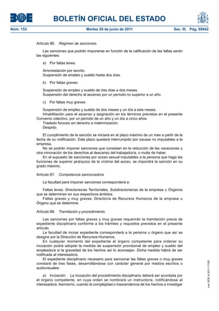 BOLETÍN OFICIAL DEL ESTADO
Núm. 153	                                   Martes 28 de junio de 2011	                        Sec. III. Pág. 68942


            Artículo 86.  Régimen de sanciones.

                Las sanciones que podrán imponerse en función de la calificación de las faltas serán
            las siguientes:

               a)  Por faltas leves:

               Amonestación por escrito.
               Suspensión de empleo y sueldo hasta dos días.

               b)  Por faltas graves:

               Suspensión de empleo y sueldo de tres días a dos meses.
               Suspensión del derecho al ascenso por un período no superior a un año.

               c)  Por faltas muy graves:

               Suspensión de empleo y sueldo de dos meses y un día a seis meses.
               Inhabilitación para el ascenso y asignación en los términos previstos en el presente
            Convenio colectivo, por un período de un año y un día a cinco años.
               Traslado forzoso sin derecho a indemnización.
               Despido.

                El cumplimiento de la sanción se iniciará en el plazo máximo de un mes a partir de la
            fecha de su notificación. Este plazo quedará interrumpido por causas no imputables a la
            empresa.
                No se podrán imponer sanciones que consistan en la reducción de las vacaciones u
            otra minoración de los derechos al descanso del trabajador/a, o multa de haber.
                En el supuesto de sanciones por acoso sexual imputables a la persona que haga las
            funciones de superior jerárquico de la víctima del acoso, se impondrá la sanción en su
            grado máximo.

            Artículo 87.  Competencia sancionadora.

               La facultad para imponer sanciones corresponderá a:

               Faltas leves: Directores/as Territoriales, Subdirectores/as de la empresa u Órganos
            que se determinen en sus respectivos ámbitos.
               Faltas graves y muy graves: Director/a de Recursos Humanos de la empresa u
            Órgano que se determine.

            Artículo 88.  Tramitación y procedimiento.

                 Las sanciones por faltas graves y muy graves requerirán la tramitación previa de
            expediente disciplinario conforme a los trámites y requisitos previstos en el presente
            artículo.
                 La facultad de incoar expediente corresponderá a la persona u órgano que así se
            designe por la Dirección de Recursos Humanos.
                 En cualquier momento del expediente el órgano competente para ordenar su
            incoación podrá adoptar la medida de suspensión provisional de empleo y sueldo del
            empleado/a si la gravedad de los hechos así lo aconsejan. Dicha medida habrá de ser
            notificada al interesado/a.
                 El expediente disciplinario necesario para sancionar las faltas graves o muy graves
                                                                                                                 cve: BOE-A-2011-11162




            constará de tres fases, desarrollándose con carácter general por medios escritos o
            audiovisuales:

                a)  Incoación.  La incoación del procedimiento disciplinario deberá ser acordada por
            el órgano competente, en cuya orden se nombrará un instructor/a, notificándose al
            interesado/a. Asimismo, cuando la complejidad o trascendencia de los hechos a investigar
 