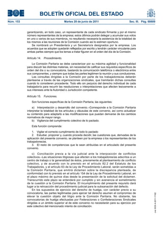 BOLETÍN OFICIAL DEL ESTADO
Núm. 153	                                   Martes 28 de junio de 2011	                             Sec. III. Pág. 68889


            garantizando, en todo caso, un representante de cada sindicato firmante y por el mismo
            número representantes de la empresa; estos últimos podrán delegar y acumular sus votos
            en uno o varios de sus miembros, no resultando necesaria la asistencia de la totalidad de
            los mismos a las reuniones de la Comisión cuando así lo estimen oportuno.
                Se nombrará un Presidente/a y un Secretario/a designados por la empresa. Los
            acuerdos que se adopten quedarán reflejados por escrito y tendrán carácter vinculante para
            ambas partes siempre que los temas a tratar figuren en el orden del día de la Comisión.

            Artículo 14.  Procedimiento.

                La Comisión Paritaria se debe caracterizar por su máxima agilidad y funcionalidad
            para discutir las distintas materias, sin necesidad de calificar sus requisitos específicos de
            orden del día o su convocatoria, bastando la comunicación telefónica o electrónica entre
            sus componentes, y siempre que todas las partes legitimen la reunión y sus conclusiones.
                Las consultas dirigidas a la Comisión por parte de los trabajadores/as deberán
            plantearse a través de las organizaciones sindicales, que tramitarán dichas consultas
            cuando lo consideren procedente. Todo ello sin perjuicio del derecho individual de cada
            trabajador/a para recurrir las resoluciones o interpretaciones que afecten lesivamente a
            sus intereses ante la Autoridad o Jurisdicción competente.

            Artículo 15.  Funciones.

                Son funciones específicas de la Comisión Paritaria, las siguientes:

                a)  Interpretación y desarrollo del convenio.–Corresponde a la Comisión Paritaria
            interpretar la totalidad de los artículos y cláusulas de este convenio, así como actualizar
            su contenido para adaptarlo a las modificaciones que puedan derivarse de los cambios
            normativos de mayor rango.
                b)  Vigilancia del cumplimiento colectivo de lo pactado.

                Esta función comprende:

                1.  Vigilar el correcto cumplimiento de todo lo pactado
                2.  Estudiar, proponer y, cuando proceda decidir, las cuestiones que, derivadas de la
            aplicación del presente convenio, se planteen por la empresa o los representantes de los
            trabajadores/as.
                3.  El resto de competencias que le sean atribuidas en el articulado del presente
            convenio.

                 c)  Conciliación previa a la vía judicial ante la interposición de conflictos
            colectivos.–Las situaciones litigiosas que afecten a los trabajadores/as adscritos a un
            centro de trabajo o la generalidad de éstos, previamente al planteamiento de conflicto
            colectivo, y de acuerdo con lo previsto en el artículo 82.2 del Estatuto de los
            Trabajadores, y el artículo 63 de la Ley de Procedimiento Laboral, serán sometidas a
            la Comisión Paritaria, que emitirá dictamen sobre la discrepancia planteada, de
            conformidad con lo previsto en el artículo 154 de la Ley de Procedimiento Laboral, en
            el plazo máximo de quince días desde la presentación de la solicitud del dictamen.
            Transcurrido este plazo se entenderá por cumplido y sin avenencia el sometimiento
            de la cuestión a la Comisión Paritaria. El incumplimiento del presente requisito dará
            lugar a la retroacción del procedimiento judicial para la subsanación del defecto.
                 En los supuestos de ejercicio del derecho de huelga, con carácter previo a su
            convocatoria, las partes legitimadas para ejercer tal derecho asumen el compromiso de
                                                                                                                      cve: BOE-A-2011-11162




            elevar la cuestión objeto del litigio ante la Comisión Paritaria. No obstante, las
            convocatorias de huelga efectuadas por Federaciones o Confederaciones Sindicales
            dirigidas a un ámbito superior al de este convenio no necesitarán para su ejercicio por
            este colectivo del mencionado intento de conciliación.
 