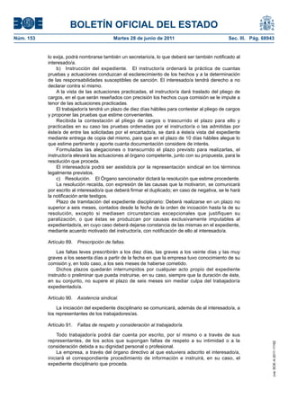 BOLETÍN OFICIAL DEL ESTADO
Núm. 153	                                  Martes 28 de junio de 2011	                           Sec. III. Pág. 68943


            lo exija, podrá nombrarse también un secretario/a, lo que deberá ser también notificado al
            interesado/a.
                b)  Instrucción del expediente.  El instructor/a ordenará la práctica de cuantas
            pruebas y actuaciones conduzcan al esclarecimiento de los hechos y a la determinación
            de las responsabilidades susceptibles de sanción. El interesado/a tendrá derecho a no
            declarar contra sí mismo.
                A la vista de las actuaciones practicadas, el instructor/a dará traslado del pliego de
            cargos, en el que serán reseñados con precisión los hechos cuya comisión se le impute a
            tenor de las actuaciones practicadas.
                El trabajador/a tendrá un plazo de diez días hábiles para contestar al pliego de cargos
            y proponer las pruebas que estime convenientes.
                Recibida la contestación al pliego de cargos o trascurrido el plazo para ello y
            practicadas en su caso las pruebas ordenadas por el instructor/a o las admitidas por
            éste/a de entre las solicitadas por el encartado/a, se dará a éste/a vista del expediente
            mediante entrega de copia del mismo, para que en el plazo de 10 días hábiles alegue lo
            que estime pertinente y aporte cuanta documentación considere de interés.
                Formuladas las alegaciones o transcurrido el plazo previsto para realizarlas, el
            instructor/a elevará las actuaciones al órgano competente, junto con su propuesta, para la
            resolución que proceda.
                El interesado/a podrá ser asistido/a por la representación sindical en los términos
            legalmente previstos.
                c)  Resolución.  El Órgano sancionador dictará la resolución que estime procedente.
                La resolución recaída, con expresión de las causas que la motivaron, se comunicará
            por escrito al interesado/a que deberá firmar el duplicado; en caso de negativa, se le hará
            la notificación ante testigos.
                Plazo de tramitación del expediente disciplinario: Deberá realizarse en un plazo no
            superior a seis meses, contados desde la fecha de la orden de incoación hasta la de su
            resolución, excepto si mediasen circunstancias excepcionales que justifiquen su
            paralización, o que éstas se produzcan por causas exclusivamente imputables al
            expedientado/a, en cuyo caso deberá dejarse constancia de las mismas en el expediente,
            mediante acuerdo motivado del instructor/a, con notificación de ello al interesado/a.

            Artículo 89.  Prescripción de faltas.

                Las faltas leves prescribirán a los diez días, las graves a los veinte días y las muy
            graves a los sesenta días a partir de la fecha en que la empresa tuvo conocimiento de su
            comisión y, en todo caso, a los seis meses de haberse cometido.
                Dichos plazos quedarán interrumpidos por cualquier acto propio del expediente
            instruido o preliminar que pueda instruirse, en su caso, siempre que la duración de éste,
            en su conjunto, no supere el plazo de seis meses sin mediar culpa del trabajador/a
            expedientado/a.

            Artículo 90.  Asistencia sindical.

                La iniciación del expediente disciplinario se comunicará, además de al interesado/a, a
            los representantes de los trabajadores/as.

            Artículo 91.  Faltas de respeto y consideración al trabajador/a.

                Todo trabajador/a podrá dar cuenta por escrito, por sí mismo o a través de sus
            representantes, de los actos que supongan faltas de respeto a su intimidad o a la
                                                                                                                   cve: BOE-A-2011-11162




            consideración debida a su dignidad personal o profesional.
                La empresa, a través del órgano directivo al que estuviera adscrito el interesado/a,
            iniciará el correspondiente procedimiento de información e instruirá, en su caso, el
            expediente disciplinario que proceda.
 