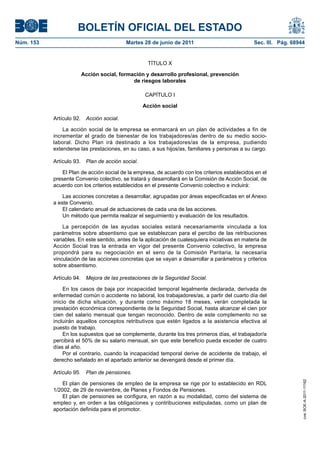 BOLETÍN OFICIAL DEL ESTADO
Núm. 153	                                  Martes 28 de junio de 2011	                            Sec. III. Pág. 68944


                                                    TÍTULO X

                       Acción social, formación y desarrollo profesional, prevención
                                           de riesgos laborales

                                                   CAPÍTULO I

                                                   Acción social

            Artículo 92.  Acción social.

                La acción social de la empresa se enmarcará en un plan de actividades a fin de
            incrementar el grado de bienestar de los trabajadores/as dentro de su medio socio-
            laboral. Dicho Plan irá destinado a los trabajadores/as de la empresa, pudiendo
            extenderse las prestaciones, en su caso, a sus hijos/as, familiares y personas a su cargo.

            Artículo 93.  Plan de acción social.

                El Plan de acción social de la empresa, de acuerdo con los criterios establecidos en el
            presente Convenio colectivo, se tratará y desarrollará en la Comisión de Acción Social, de
            acuerdo con los criterios establecidos en el presente Convenio colectivo e incluirá:

                Las acciones concretas a desarrollar, agrupadas por áreas especificadas en el Anexo
            a este Convenio.
                El calendario anual de actuaciones de cada una de las acciones.
                Un método que permita realizar el seguimiento y evaluación de los resultados.

                La percepción de las ayudas sociales estará necesariamente vinculada a los
            parámetros sobre absentismo que se establezcan para el percibo de las retribuciones
            variables. En este sentido, antes de la aplicación de cualesquiera iniciativas en materia de
            Acción Social tras la entrada en vigor del presente Convenio colectivo, la empresa
            propondrá para su negociación en el seno de la Comisión Paritaria, la necesaria
            vinculación de las acciones concretas que se vayan a desarrollar a parámetros y criterios
            sobre absentismo.

            Artículo 94.  Mejora de las prestaciones de la Seguridad Social.

                En los casos de baja por incapacidad temporal legalmente declarada, derivada de
            enfermedad común o accidente no laboral, los trabajadores/as, a partir del cuarto día del
            inicio de dicha situación, y durante como máximo 18 meses, verán completada la
            prestación económica correspondiente de la Seguridad Social, hasta alcanzar el cien por
            cien del salario mensual que tengan reconocido. Dentro de este complemento no se
            incluirán aquellos conceptos retributivos que estén ligados a la asistencia efectiva al
            puesto de trabajo.
                En los supuestos que se complemente, durante los tres primeros días, el trabajador/a
            percibirá el 50% de su salario mensual, sin que este beneficio pueda exceder de cuatro
            días al año.
                Por el contrario, cuando la incapacidad temporal derive de accidente de trabajo, el
            derecho señalado en el apartado anterior se devengará desde el primer día.

            Artículo 95.  Plan de pensiones.
                                                                                                                    cve: BOE-A-2011-11162




                El plan de pensiones de empleo de la empresa se rige por lo establecido en RDL
            1/2002, de 29 de noviembre, de Planes y Fondos de Pensiones.
                El plan de pensiones se configura, en razón a su modalidad, como del sistema de
            empleo y, en orden a las obligaciones y contribuciones estipuladas, como un plan de
            aportación definida para el promotor.
 