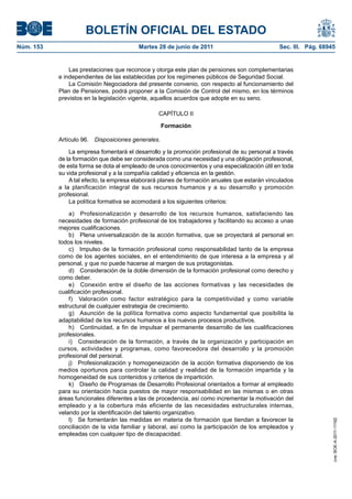 BOLETÍN OFICIAL DEL ESTADO
Núm. 153	                                 Martes 28 de junio de 2011	                           Sec. III. Pág. 68945


                Las prestaciones que reconoce y otorga este plan de pensiones son complementarias
            e independientes de las establecidas por los regímenes públicos de Seguridad Social.
                La Comisión Negociadora del presente convenio, con respecto al funcionamiento del
            Plan de Pensiones, podrá proponer a la Comisión de Control del mismo, en los términos
            previstos en la legislación vigente, aquellos acuerdos que adopte en su seno.

                                                  CAPÍTULO II

                                                     Formación

            Artículo 96.  Disposiciones generales.

                La empresa fomentará el desarrollo y la promoción profesional de su personal a través
            de la formación que debe ser considerada como una necesidad y una obligación profesional,
            de esta forma se dota al empleado de unos conocimientos y una especialización útil en toda
            su vida profesional y a la compañía calidad y eficiencia en la gestión.
                A tal efecto, la empresa elaborará planes de formación anuales que estarán vinculados
            a la planificación integral de sus recursos humanos y a su desarrollo y promoción
            profesional.
                La política formativa se acomodará a los siguientes criterios:

                a)  Profesionalización y desarrollo de los recursos humanos, satisfaciendo las
            necesidades de formación profesional de los trabajadores y facilitando su acceso a unas
            mejores cualificaciones.
                b)  Plena universalización de la acción formativa, que se proyectará al personal en
            todos los niveles.
                c)  Impulso de la formación profesional como responsabilidad tanto de la empresa
            como de los agentes sociales, en el entendimiento de que interesa a la empresa y al
            personal, y que no puede hacerse al margen de sus protagonistas.
                d)  Consideración de la doble dimensión de la formación profesional como derecho y
            como deber.
                e)  Conexión entre el diseño de las acciones formativas y las necesidades de
            cualificación profesional.
                f)  Valoración como factor estratégico para la competitividad y como variable
            estructural de cualquier estrategia de crecimiento.
                g)  Asunción de la política formativa como aspecto fundamental que posibilita la
            adaptabilidad de los recursos humanos a los nuevos procesos productivos.
                h)  Continuidad, a fin de impulsar el permanente desarrollo de las cualificaciones
            profesionales.
                i)  Consideración de la formación, a través de la organización y participación en
            cursos, actividades y programas, como favorecedora del desarrollo y la promoción
            profesional del personal.
                j)  Profesionalización y homogeneización de la acción formativa disponiendo de los
            medios oportunos para controlar la calidad y realidad de la formación impartida y la
            homogeneidad de sus contenidos y criterios de impartición.
                k)  Diseño de Programas de Desarrollo Profesional orientados a formar al empleado
            para su orientación hacia puestos de mayor responsabilidad en las mismas o en otras
            áreas funcionales diferentes a las de procedencia, así como incrementar la motivación del
            empleado y a la cobertura más eficiente de las necesidades estructurales internas,
            velando por la identificación del talento organizativo.
                l)  Se fomentarán las medidas en materia de formación que tiendan a favorecer la
                                                                                                                  cve: BOE-A-2011-11162




            conciliación de la vida familiar y laboral, así como la participación de los empleados y
            empleadas con cualquier tipo de discapacidad.
 