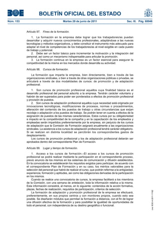 BOLETÍN OFICIAL DEL ESTADO
Núm. 153	                                  Martes 28 de junio de 2011	                             Sec. III. Pág. 68946


            Artículo 97.  Fines de la formación.

                1.  La formación en la empresa debe lograr que los trabajadores/as puedan
            desarrollar y adquirir nuevos conocimientos profesionales, adaptándose a las nuevas
            tecnologías y métodos organizativos, y debe constituir el instrumento más adecuado para
            adaptar el nivel de competencias de los trabajadores/as al nivel exigible en cada puesto
            de trabajo y potencial.
                2.  Debe ser un factor básico para incrementar la motivación y la integración del
            personal, así como un mecanismo indispensable para articular la promoción.
                3.  La formación continua en la empresa es un factor esencial para asegurar la
            competitividad de la misma en los mercados donde desarrolla su actividad.

            Artículo 98.  Cursos de formación.

                La formación que imparta la empresa, bien directamente, bien a través de las
            organizaciones sindicales, o bien a través de otras organizaciones públicas o privadas, se
            articulará a través de dos modalidades de cursos: de promoción y de adaptación
            profesional.

                1.  Son cursos de promoción profesional aquellos cuya finalidad básica es el
            desarrollo profesional del personal adscrito a la empresa. Tendrán carácter voluntario y
            habrán de ser superados para poder ser ponderados a efectos de promoción profesional
            y provisión de puestos.
                2.  Son cursos de adaptación profesional aquellos cuya necesidad está originada por
            innovaciones tecnológicas, modificaciones de procesos, normas o procedimientos,
            alteración del contenido de los puestos de trabajo u otras circunstancias que exijan
            reciclaje o adaptación a los puestos de trabajo. Se podrán tener en cuenta a efectos de la
            asignación de puestos de las mismas características. Estos cursos por su obligatoriedad
            e impacto en la competitividad de la compañía y en la capacitación de los empleados y
            empleadas serán impartidos preferentemente por la empresa, sin perjuicio de los cursos
            de adaptación que la Comisión de Formación asignará anualmente a las organizaciones
            sindicales. La asistencia a los cursos de adaptación profesional tendrá carácter obligatorio.
            Si se realizan en distinta localidad se percibirán los correspondientes gastos de
            desplazamiento.
                Los cursos de promoción profesional y los de adaptación profesional deberán ser
            aprobados dentro del correspondiente Plan de Formación.

            Artículo 99.  Lugar y tiempo de formación.

                1.  Acceso a los cursos de formación.–El acceso a los cursos de promoción
            profesional se podrá realizar mediante la participación en el correspondiente proceso,
            previo anuncio de los mismos en los sistemas de comunicación y difusión establecidos.
            En la convocatoria se establecerán los requisitos exigidos para participar, de acuerdo con
            el correspondiente Plan de Formación y en su caso, los méritos valorables para la
            selección del personal que habrá de realizar el curso, que podrán referirse a la antigüedad,
            experiencia, formación y aptitudes, así como las obligaciones derivadas de la participación
            en los mismos.
                Cuando se realice una convocatoria de cursos, la empresa facilitará a los miembros
            de la Comisión, con una semana de antelación, toda la información relativa a la misma.
            Esta información consistirá, al menos, en lo siguiente: contenidos de la acción formativa,
            plazas, fechas de realización, requisitos de participación, criterios de selección.
                                                                                                                     cve: BOE-A-2011-11162




                La formación de adaptación y promoción profesional de la empresa se efectuará,
            preferentemente, en sus propios centros y con monitores propios, cuando esto sea
            posible. Se diseñarán módulos que permitan la formación a distancia, con el fin de lograr
            una difusión efectiva de la formación y para posibilitar la igualdad de oportunidades de
            todo el personal, con independencia de su destino geográfico o funcional.
 