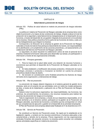 BOLETÍN OFICIAL DEL ESTADO
Núm. 153	                                  Martes 28 de junio de 2011	                            Sec. III. Pág. 68949


                                                   CAPÍTULO III

                                     Salud laboral y prevención de riesgos

            Artículo 103.  Política de salud laboral en materia de prevención de riesgos laborales
                (PRL).

                La política en materia de Prevención de Riesgos Laborales de la empresa tiene como
            objeto la promoción y la mejora de las condiciones de trabajo, dirigida a elevar el nivel de
            protección de la seguridad y salud laboral de los trabajadores/as en el desempeño de sus
            funciones, a través del desarrollo de una gestión integrada de la prevención en la actividad
            de la empresa. Esta política preventiva forma parte de las funciones de todos y cada uno
            de los trabajadores/as que integran la empresa.
                Corresponde a la Dirección de la empresa la gestión de la Prevención de Riesgos
            Laborales a través de toda la línea jerárquica descendente de mando, con responsabilidad
            en la planificación y el cumplimiento de las acciones preventivas, y el asesoramiento y la
            colaboración del Servicio de Prevención de Riesgos Laborales.
                La seguridad y la salud requieren la colaboración activa de todo el personal de la
            empresa mediante la formación adecuada para desarrollar sus tareas y la participación e
            información a través de las organizaciones sindicales.

            Artículo 104.  Principios generales.

                1.  Para la mejora de la salud debe existir una dotación de recursos humanos y
            económicos que permitan el desarrollo de la Prevención de Riesgos Laborales en la
            empresa.
                2.  En toda ampliación y modificación del proceso productivo, introducción de nueva
            tecnología, procesos o productos a incorporar se tendrán en cuenta los principios
            preventivos desde la fase de diseño.
                3.  Se tomarán en consideración como finalidad preventiva los factores de riesgo
            derivados de la organización y ordenaciones de trabajo.

            Artículo 105.  Plan de prevención.

                La prevención de riesgos deberá integrarse en el sistema general de gestión de la
            empresa, tanto en el conjunto de sus actividades como en todos los niveles jerárquicos
            de ésta, a través de la implantación y aplicación de un Plan de Prevención de Riesgos
            Laborales.
                Deberá incluir la estructura organizativa, las responsabilidades, las funciones, las
            prácticas, los procedimientos, los procesos y los recursos necesarios para realizar las
            acciones de prevención de riesgos en la empresa.
                Toda la organización de la empresa, a través de sus respectivos responsables, en el
            ámbito territorial y en el directivo central, participará en la gestión de la Prevención de
            Riesgos Laborales, asumiendo las funciones y cometidos que les correspondan en virtud
            de sus competencias de ejecución y gestión en el desarrollo de la actividad empresarial.
                El Plan de Prevención de la empresa deberá estar finalizado el 31 de diciembre de 2.011.

            Artículo 106.  Servicio de Prevención.

                Se constituirá un Servicio de Prevención propio. Se regirá por lo establecido en la
            legislación vigente, y contará con los recursos económicos y humanos adecuados a las
            características y tamaño de la empresa. Previa negociación con las organizaciones
                                                                                                                    cve: BOE-A-2011-11162




            sindicales firmantes del presente convenio, la empresa podrá concertar con entidades
            ajenas actividades específicas en materia de prevención.
 