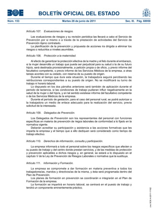 BOLETÍN OFICIAL DEL ESTADO
Núm. 153	                                   Martes 28 de junio de 2011	                             Sec. III. Pág. 68950


            Artículo 107.  Evaluaciones de riesgos.

                Las evaluaciones de riesgos y su revisión periódica las llevará a cabo el Servicio de
            Prevención por si mismo o a través de la prestación de actividades del Servicio de
            Prevención Ajeno contratado.
                La planificación de la prevención y propuesta de acciones ira dirigida a eliminar los
            riesgos o reducirlos a niveles asumibles.

            Artículo 108.  Protección a la maternidad.

                 Al efecto de garantizar la protección efectiva de la madre y el feto durante el embarazo,
            si la mujer desarrolla un trabajo que pueda ser perjudicial para su salud o la de su futuro
            hijo/a, será destinada provisionalmente, a petición propia o de oficio, y previo informe del
            facultativo competente, o previo informe de los Servicios Médicos de la empresa, a otras
            tareas acordes con su estado, con reserva de su puesto de origen.
                 Durante el tiempo que dure esta situación, la trabajadora seguirá percibiendo las
            retribuciones correspondientes a su puesto de origen. No se modificará su turno de
            trabajo ni horario laboral.
                 Lo dispuesto en los dos párrafos anteriores será también de aplicación durante el
            periodo de lactancia, si las condiciones de trabajo pudieran influir negativamente en la
            salud de la mujer o del hijo/a, y en tal sentido existiese informe del facultativo competente
            o de los Servicios Médicos de la empresa.
                 Durante el período de gestación, para el caso del personal rural, se podrá autorizar a
            la trabajadora un medio de enlace adecuado para la realización del servicio, previa
            solicitud de la interesada.

            Artículo 109.  Delegados de Prevención.

                Los Delegados de Prevención son los representantes del personal con funciones
            específicas en materia de prevención de riegos laborales de conformidad a lo fijado en la
            normativa vigente.
                Deberán acreditar su participación y asistencia a las acciones formativas que les
            imparta la empresa y el tiempo que a ello dediquen será considerado como tiempo de
            trabajo efectivo.

            Artículo 110.  Derechos de información, consulta y participación.

                La empresa informará a todo el personal sobre los riesgos específicos que afecten a
            su puesto de trabajo y del centro donde prestan servicios, y de las medidas de protección
            y prevención aplicables a dichos riesgos y, en general, se estará a lo dispuesto en el
            capítulo V de la Ley de Prevención de Riesgos Laborales o normativa que la sustituya.

            Artículo 111.  Información y Formación.

                La empresa se compromete a dar formación en materia preventiva a todos los
            trabajadores/as, mandos y directivos/as de la misma, y ésta será programada dentro del
            Plan de Prevención.
                Los planes de formación en prevención se coordinarán e integrarán en el Plan de
            Formación de la empresa.
                La formación se impartirá en horario laboral, se centrará en el puesto de trabajo y
            tendrá un componente eminentemente práctico.
                                                                                                                      cve: BOE-A-2011-11162
 