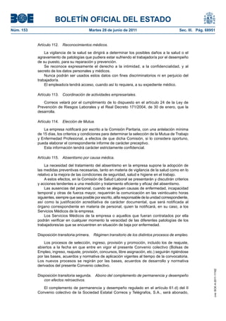 BOLETÍN OFICIAL DEL ESTADO
Núm. 153	                                   Martes 28 de junio de 2011	                               Sec. III. Pág. 68951


            Artículo 112.  Reconocimientos médicos.

                La vigilancia de la salud se dirigirá a determinar los posibles daños a la salud o el
            agravamiento de patologías que pudiera estar sufriendo el trabajador/a por el desempeño
            de su puesto, para su reparación y prevención.
                Se reconoce expresamente el derecho a la intimidad, a la confidencialidad, y al
            secreto de los datos personales y médicos.
                Nunca podrán ser usados estos datos con fines discriminatorios ni en perjuicio del
            trabajador/a.
                El empleado/a tendrá acceso, cuando así lo requiera, a su expediente médico.

            Artículo 113.  Coordinación de actividades empresariales.

               Correos velará por el cumplimiento de lo dispuesto en el artículo 24 de la Ley de
            Prevención de Riesgos Laborales y el Real Decreto 171/2004, de 30 de enero, que la
            desarrolla.

            Artículo 114.  Elección de Mutua.

                La empresa notificará por escrito a la Comisión Paritaria, con una antelación mínima
            de 15 días, los criterios y condiciones para determinar la selección de la Mutua de Trabajo
            y Enfermedad Profesional, a efectos de que dicha Comisión, si lo considera oportuno,
            pueda elaborar el correspondiente informe de carácter preceptivo.
                Esta información tendrá carácter estrictamente confidencial.

            Artículo 115.  Absentismo por causa médica.

                La necesidad del tratamiento del absentismo en la empresa supone la adopción de
            las medidas preventivas necesarias, tanto en materia de vigilancia de la salud como en lo
            relativo a la mejora de las condiciones de seguridad, salud e higiene en el trabajo.
                A estos efectos, en la Comisión de Salud Laboral se presentarán y discutirán criterios
            y acciones tendentes a una medición y tratamiento eficiente y eficaz del absentismo.
                Las ausencias del personal, cuando se aleguen causas de enfermedad, incapacidad
            temporal y otras de fuerza mayor, requerirán la comunicación en las veinticuatro horas
            siguientes, siempre que sea posible por escrito, al/la responsable de la unidad correspondiente,
            así como la justificación acreditativa de carácter documental, que será notificada al
            órgano correspondiente en materia de personal, quien la notificará, en su caso, a los
            Servicios Médicos de la empresa.
                Los Servicios Médicos de la empresa o aquellos que fueran contratados por ella
            podrán verificar en cualquier momento la veracidad de las diferentes patologías de los
            trabajadores/as que se encuentren en situación de baja por enfermedad.

            Disposición transitoria primera.  Régimen transitorio de los distintos procesos de empleo.

                Los procesos de selección, ingreso, provisión y promoción, incluido los de reajuste,
            abiertos a la fecha en que entre en vigor el presente Convenio colectivo (Bolsas de
            Empleo, ingreso, reajuste, provisión, concursos, libre asignación, etc.) seguirán rigiéndose
            por las bases, acuerdos y normativa de aplicación vigentes al tiempo de la convocatoria.
            Los nuevos procesos se regirán por las bases, acuerdos de desarrollo y normativa
            derivados del presente Convenio colectivo.
                                                                                                                        cve: BOE-A-2011-11162




            Disposición transitoria segunda.  Abono del complemento de permanencia y desempeño
               con efectos retroactivos.

               El complemento de permanencia y desempeño regulado en el artículo 61.d) del II
            Convenio colectivo de la Sociedad Estatal Correos y Telégrafos, S.A., será abonado,
 