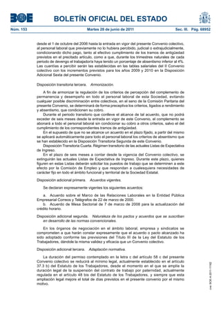 BOLETÍN OFICIAL DEL ESTADO
Núm. 153	                                  Martes 28 de junio de 2011	                             Sec. III. Pág. 68952


            desde el 1 de octubre del 2006 hasta la entrada en vigor del presente Convenio colectivo,
            al personal laboral que previamente no lo hubiera percibido, judicial o extrajudicialmente,
            condicionando dicho pago, tanto al efectivo cumplimiento de los tramos de antigüedad
            previstos en el precitado artículo, como a que, durante los trimestres naturales de cada
            periodo de devengo el trabajador/a haya tenido un porcentaje de absentismo inferior al 4%.
            Las cuantías a percibir serán las establecidas en las tablas salariales del II Convenio
            colectivo con los incrementos previstos para los años 2009 y 2010 en la Disposición
            Adicional Sexta del presente Convenio.

            Disposición transitoria tercera.  Armonización.

                A fin de armonizar la regulación de los criterios de percepción del complemento de
            permanencia y desempeño en todo el personal laboral de esta Sociedad, evitando
            cualquier posible discriminación entre colectivos, en el seno de la Comisión Paritaria del
            presente Convenio, se determinará de forma preceptiva los criterios, ligados a rendimiento
            y absentismo, que condicionen su cobro.
                Durante el periodo transitorio que conlleve el alcance de tal acuerdo, que no podrá
            exceder de seis meses desde la entrada en vigor de este Convenio, el complemento se
            abonará a todo el personal laboral sin condicionar su cobro a otros criterios, salvo el del
            cumplimiento de los correspondientes tramos de antigüedad.
                En el supuesto de que no se alcance un acuerdo en el plazo fijado, a partir del mismo
            se aplicará automáticamente para todo el personal laboral los criterios de absentismo que
            se han establecido en la Disposición Transitoria Segunda de este Convenio.
                Disposición Transitoria Cuarta. Régimen transitorio de las actuales Listas de Expectativa
            de Ingreso.
                En el plazo de seis meses a contar desde la vigencia del Convenio colectivo, se
            extinguirán las actuales Listas de Expectativa de Ingreso. Durante este plazo, quienes
            figuren en estas Listas deberán solicitar los puestos de trabajo que se determinen a este
            efecto por la Comisión de Empleo y que respondan a cualesquiera necesidades de
            carácter fijo en todo el ámbito funcional y territorial de la Sociedad Estatal.

            Disposición adicional primera.  Acuerdos vigentes.

               Se declaran expresamente vigentes los siguientes acuerdos:

                a.  Acuerdo sobre el Marco de las Relaciones Laborales en la Entidad Pública
            Empresarial Correos y Telégrafos de 22 de marzo de 2000.
                b.  Acuerdo de Mesa Sectorial de 7 de marzo de 2008 para la actualización del
            crédito horario.

            Disposición adicional segunda.  Naturaleza de los pactos y acuerdos que se suscriban
               en desarrollo de las normas convencionales.

                En los órganos de negociación en el ámbito laboral, empresa y sindicatos se
            comprometen a que harán constar expresamente que el acuerdo o pacto alcanzado ha
            sido adoptado conforme las previsiones del Título III de la Ley del Estatuto de los
            Trabajadores, dándole la misma validez y eficacia que un Convenio colectivo.

            Disposición adicional tercera.  Adaptación normativa.

               La duración del permiso contemplado en la letra c del artículo 58 c del presente
            Convenio colectivo se reducirá al mínimo legal, actualmente establecido en el artículo
                                                                                                                     cve: BOE-A-2011-11162




            37.3 b) del Estatuto de los Trabajadores, desde el momento en el que se amplíe la
            duración legal de la suspensión del contrato de trabajo por paternidad, actualmente
            regulada en el artículo 48 bis del Estatuto de los Trabajadores, y siempre que esta
            ampliación legal mejore el total de días previstos en el presente convenio por el mismo
            motivo.
 