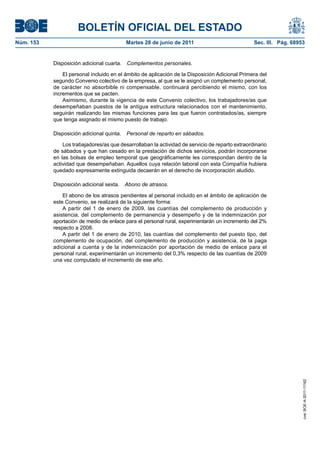 BOLETÍN OFICIAL DEL ESTADO
Núm. 153	                                  Martes 28 de junio de 2011	                            Sec. III. Pág. 68953


            Disposición adicional cuarta.  Complementos personales.

                El personal incluido en el ámbito de aplicación de la Disposición Adicional Primera del
            segundo Convenio colectivo de la empresa, al que se le asignó un complemento personal,
            de carácter no absorbible ni compensable, continuará percibiendo el mismo, con los
            incrementos que se pacten.
                Asimismo, durante la vigencia de este Convenio colectivo, los trabajadores/as que
            desempeñaban puestos de la antigua estructura relacionados con el mantenimiento,
            seguirán realizando las mismas funciones para las que fueron contratados/as, siempre
            que tenga asignado el mismo puesto de trabajo.

            Disposición adicional quinta.  Personal de reparto en sábados.

                Los trabajadores/as que desarrollaban la actividad de servicio de reparto extraordinario
            de sábados y que han cesado en la prestación de dichos servicios, podrán incorporarse
            en las bolsas de empleo temporal que geográficamente les correspondan dentro de la
            actividad que desempeñaban. Aquellos cuya relación laboral con esta Compañía hubiera
            quedado expresamente extinguida decaerán en el derecho de incorporación aludido.

            Disposición adicional sexta.  Abono de atrasos.

                El abono de los atrasos pendientes al personal incluido en el ámbito de aplicación de
            este Convenio, se realizará de la siguiente forma:
                A partir del 1 de enero de 2009, las cuantías del complemento de producción y
            asistencia, del complemento de permanencia y desempeño y de la indemnización por
            aportación de medio de enlace para el personal rural, experimentarán un incremento del 2%
            respecto a 2008.
                A partir del 1 de enero de 2010, las cuantías del complemento del puesto tipo, del
            complemento de ocupación, del complemento de producción y asistencia, de la paga
            adicional a cuenta y de la indemnización por aportación de medio de enlace para el
            personal rural, experimentarán un incremento del 0,3% respecto de las cuantías de 2009
            una vez computado el incremento de ese año.




                                                                                                                    cve: BOE-A-2011-11162
 