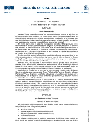 BOLETÍN OFICIAL DEL ESTADO
Núm. 153	                                  Martes 28 de junio de 2011	                            Sec. III. Pág. 68957


                                                     ANEXO

                                        INGRESO Y CICLO DEL EMPLEO

                               1.  Sistema de Selección del Personal Temporal

                                                   CAPÍTULO I

                                               Criterios Generales

                 La selección del personal constituye uno de los instrumentos básicos de la política de
            recursos humanos de la empresa, y en consecuencia resulta imprescindible establecer un
            sistema que no sólo se encamine hacia la selección del personal fijo de la empresa, sino
            que siente las bases de los procedimientos que han de regir la selección de los empleados
            que vayan a prestar servicios, incluso de forma coyuntural o temporal.
                 En efecto, la presencia en todos los municipios del operador público postal, así como
            la inmediatez en la sustitución del personal, exigen la puesta en práctica de un sistema
            que, teniendo en cuenta los índices de actividad en el actual contexto, pueda subvenir a
            las necesidades de empleo de la compañía, tanto en su vertiente de sustituciones,
            planificables o no, como en lo que respecta a las puntas de producción, estacionales o
            no, propias de la actividad de distribución.
                 A estos objetivos junto con el de dotar a nuestros empleados, aún temporales, de un
            sistema estructurado de empleo, se dirige el presente acuerdo sobre el Sistema de Bolsas
            de Empleo; dicho sistema nutrirá a la empresa del personal temporal necesario para
            cubrir necesidades coyunturales de producción.
                 Por otra parte, la necesidad de incrementar la calidad que se presta a nuestros
            clientes, obliga a contar con personal más especializado, y que, en la mayor medida
            posible, conozca nuestros productos y servicios, por lo que la pertenencia a las Bolsas de
            Empleo tendrá un carácter preferente para el posterior ingreso fijo en la empresa.
                 Las Bolsas de Empleo se circunscriben a los puestos de trabajo que en el vigente
            Convenio colectivo se encuadran en el Grupo Profesional de Personal Operativo o Grupo
            Profesional IV y su despliegue se efectúa a través de convocatorias, en las que, entre
            otros extremos, han de figurar el ámbito territorial al que se refieren, y el número máximo
            de candidatos que podrán constituirlas.
                 Las bases de las convocatorias se negociarán en la Comisión de Empleo Central
            prevista en el III Convenio colectivo, y contendrán los requisitos solicitados para los
            distintos puestos de trabajo a los que queden referidas, así como el procedimiento
            objetivo de selección que se determine, que podrá tener en cuenta servicios prestados en
            Correos y cualquier otro sistema de valoración que permita conocer la aptitud del
            candidato para el puesto. Las bases serán públicas y se darán a conocer por la Comisión
            Central de Empleo en la página web de Correos.

                                                   CAPÍTULO II

                                        Las Bolsas de Empleo Temporal

                                        1.  Número de Bolsas de Empleo

               En cada ámbito geográfico existirán como máximo cuatro bolsas para la contratación
            temporal respecto de los siguientes puestos:

               1.  Atención al Cliente.
                                                                                                                    cve: BOE-A-2011-11162




               2.  Reparto 1 (moto/servicios rurales motorizados).
               3.  Reparto 2 (pie/servicios rurales no motorizados).
               4. Agente/Clasificación.

                No obstante, para posibilitar la cobertura temporal de los servicios rurales a través de
            estas bolsas, los puestos rurales quedarán integrados en el ámbito de la oficina técnica
 