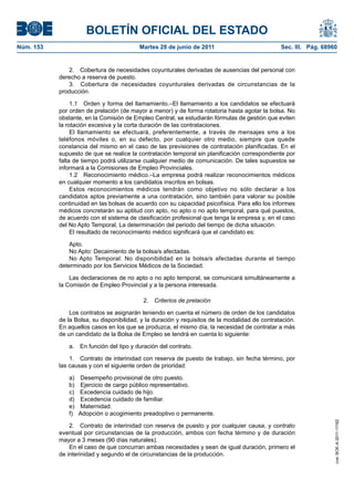 BOLETÍN OFICIAL DEL ESTADO
Núm. 153	                                  Martes 28 de junio de 2011	                           Sec. III. Pág. 68960


               2.  Cobertura de necesidades coyunturales derivadas de ausencias del personal con
            derecho a reserva de puesto.
               3.  Cobertura de necesidades coyunturales derivadas de circunstancias de la
            producción.

                 1.1  Orden y forma del llamamiento.–El llamamiento a los candidatos se efectuará
            por orden de prelación (de mayor a menor) y de forma rotatoria hasta agotar la bolsa. No
            obstante, en la Comisión de Empleo Central, se estudiarán fórmulas de gestión que eviten
            la rotación excesiva y la corta duración de las contrataciones.
                 El llamamiento se efectuará, preferentemente, a través de mensajes sms a los
            teléfonos móviles o, en su defecto, por cualquier otro medio, siempre que quede
            constancia del mismo en el caso de las previsiones de contratación planificadas. En el
            supuesto de que se realice la contratación temporal sin planificación correspondiente por
            falta de tiempo podrá utilizarse cualquier medio de comunicación. De tales supuestos se
            informará a la Comisiones de Empleo Provinciales.
                 1.2  Reconocimiento médico.–La empresa podrá realizar reconocimientos médicos
            en cualquier momento a los candidatos inscritos en bolsas.
                 Estos reconocimientos médicos tendrán como objetivo no sólo declarar a los
            candidatos aptos previamente a una contratación, sino también para valorar su posible
            continuidad en las bolsas de acuerdo con su capacidad psicofísica. Para ello los informes
            médicos concretarán su aptitud con apto, no apto o no apto temporal, para qué puestos,
            de acuerdo con el sistema de clasificación profesional que tenga la empresa y, en el caso
            del No Apto Temporal, La determinación del periodo del tiempo de dicha situación.
                 El resultado de reconocimiento médico significará que el candidato es:

                Apto.
                No Apto: Decaimiento de la bolsa/s afectadas.
                No Apto Temporal: No disponibilidad en la bolsa/s afectadas durante el tiempo
            determinado por los Servicios Médicos de la Sociedad.

                Las declaraciones de no apto o no apto temporal, se comunicará simultáneamente a
            la Comisión de Empleo Provincial y a la persona interesada.

                                            2.  Criterios de prelación

                Los contratos se asignarán teniendo en cuenta el número de orden de los candidatos
            de la Bolsa, su disponibilidad, y la duración y requisitos de la modalidad de contratación.
            En aquellos casos en los que se produzca, el mismo día, la necesidad de contratar a más
            de un candidato de la Bolsa de Empleo se tendrá en cuenta lo siguiente:

               a.  En función del tipo y duración del contrato.

                1.  Contrato de interinidad con reserva de puesto de trabajo, sin fecha término, por
            las causas y con el siguiente orden de prioridad:

               a)  Desempeño provisional de otro puesto.
               b)  Ejercicio de cargo público representativo.
               c)  Excedencia cuidado de hijo.
               d)  Excedencia cuidado de familiar.
               e) Maternidad.
               f)  Adopción o acogimiento preadoptivo o permanente.
                                                                                                                   cve: BOE-A-2011-11162




                2.  Contrato de interinidad con reserva de puesto y por cualquier causa, y contrato
            eventual por circunstancias de la producción, ambos con fecha término y de duración
            mayor a 3 meses (90 días naturales).
                En el caso de que concurran ambas necesidades y sean de igual duración, primero el
            de interinidad y segundo el de circunstancias de la producción.
 