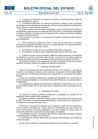 BOLETÍN OFICIAL DEL ESTADO
Núm. 153	                                  Martes 28 de junio de 2011	                             Sec. III. Pág. 68961


                3.  Contrato de interinidad con reserva de puesto sin fecha de término resto de
            causas (señaladas en punto 1).
                4.  Contratos de interinidad, con reserva de puesto por cualquier causa, y contratos
            eventuales por circunstancias de la producción, ambos con fecha de término y de duración
            igual o menor a 3 meses (90 días naturales).
                En el caso de que concurran ambas necesidades y sean de igual duración, primero el
            de interinidad y segundo el de circunstancias de la producción; y si se trata de necesidades
            de tiempo completo y de tiempo parcial de igual duración, primero el de tiempo completo,
            y segundo el de tiempo parcial.
                Ante supuestos no previstos en la Comisión de Empleo Provincial se determinará lo
            que corresponda.

                b.  Otros criterios de preferencia.–Para el caso de que coincida en un mismo
            aspirante la posibilidad de formalizar más de un contrato siguiendo los criterios anteriores,
            se aplicarán también los siguientes criterios:

               1.  El contrato en la bolsa en que el candidato tenga mayor puntuación.
               2.  El contrato en la bolsa en que el aspirante tenga el mejor número de orden.

               c.  Criterios comunes.–Una vez decidido, según los criterios anteriores, de que bolsa
            se adjudica el contrato al aspirante seleccionado, y en caso de que deban asignarse
            contratos de distintos puestos en esa bolsa, se dará preferencia a la mayor retribución.
               No obstante lo anterior, en la negociación de cada convocatoria de bolsas de empleo
            temporal, se podrán modificar los criterios de preferencia anteriores.

                                          3.  Evaluación del desempeño

                Todos los candidatos que hayan prestado servicios en la empresa, y que figuren
            inscritos en las Bolsas de Empleo, serán evaluados de acuerdo con los criterios fijados
            por la Dirección de Recursos Humanos previa negociación en la Comisión de Empleo
            Central.
                Cuando se produzcan evaluaciones negativas del desempeño se comunicarán de
            forma motivada al empleado y a la Comisión de Empleo Provincial, con carácter previo a
            su efectividad.
                Las evaluaciones negativas del desempeño conllevarán el decaimiento de una o de
            las dos bolsas empleo en las que esté inscrito, dependiendo de la naturaleza de los
            hechos.

                                            4.  Actualización de bolsas

                Las bolsas de empleo quedarán configuradas y ordenadas de acuerdo con la
            baremación de los méritos de los candidatos.
                No obstante, durante su vigencia temporal y, previo tratamiento en las Comisiones de
            Empleo Provinciales, se podrán realizar determinadas actuaciones para su adecuación a
            las diferentes circunstancias, tales como:

                Creaciones o supresiones de servicio (ej. en servicios rurales) así como apertura o
            cierre de centros de trabajo (ej. nuevos centros de tratamiento) que serán tenidos en
            cuenta para adecuar las bolsas existentes a la nueva realidad. En estos casos se
            efectuarán adhesiones o escisiones de bolsas según corresponda.
                La posibilidad de acudir a candidatos de las bolsas colindantes que quieran trabajar
            voluntariamente en el ámbito de estas bolsas.
                                                                                                                     cve: BOE-A-2011-11162




                La posibilidad de abordar situaciones individuales extraordinarias que justifiquen
            cambio de bolsas.

               En todo caso, las bolsas se rebaremarán cada vez que se proceda a su apertura.
 