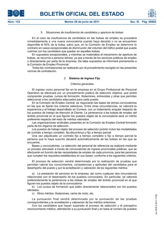 BOLETÍN OFICIAL DEL ESTADO
Núm. 153	                                 Martes 28 de junio de 2011	                           Sec. III. Pág. 68962


                       5.  Situaciones de insuficiencia de candidatos y apertura de bolsas

                En el caso de insuficiencia de candidatos en las bolsas de empleo se procederá
            inmediatamente a una nueva convocatoria cuando haya decaído o no se encuentren
            disponible el 50% de la bolsa, salvo que, en la Comisión de Empleo se determine lo
            contrario en casos excepcionales de disminución del volumen del tráfico postal que pueda
            cubrirse con los candidatos que quedan en aquellas bolsas.
                En supuestos excepcionales, y mientras se materializa el mecanismo de apertura de
            bolsas, se recurrirá a persona idónea, ya sea a través de los servicios públicos de empleo
            o directamente por parte de la empresa. De tales supuestos se informará previamente a
            la Comisión de Empleo Provincial.
                Todas las contrataciones se realizarán por el procedimiento recogido en las presentes
            normas de contratación.

                                          2.  Sistema de Ingreso Fijo

                                               Criterios generales

                El ingreso como personal fijo en la empresa en el Grupo Profesional de Personal
            Operativo se efectuará por un procedimiento público de selección objetiva, que podrá
            comprender pruebas, cursos de formación, titulaciones, entrevistas y otras que permitan
            seleccionar a los candidatos adecuados para cada puesto.
                En la Comisión de Empleo Central, se negociarán las bases de dichas convocatorias
            en las que se fijarán los criterios selectivos. Entre otras circunstancias, se valorará la
            experiencia y el trabajo desarrollado en Correos, con un tratamiento singular respecto de
            los puestos de trabajo de Atención al Cliente. La pertenencia a las bolsas de empleo del
            ámbito provincial en el que figuren los puestos objeto de la convocatoria será un mérito
            preferente respecto del resto de méritos valorados.
                Las organizaciones sindicales presentes en la Comisión de Empleo Central formarán
            parte de los órganos de selección.
                Los puestos de trabajo objeto del proceso de selección podrán incluir las modalidades
            de contrato a tiempo completo, fijo-discontinuo y fijo a tiempo parcial.
                Una vez adjudicado un contrato fijo a tiempo completo o fijo a tiempo parcial la
            persona que lo haya suscrito decaerá automáticamente de las bolsas en las que se
            encuentre.
                Bases y convocatorias. La selección del personal de referencia se realizará mediante
            un proceso articulado a través de convocatorias de ingreso provinciales públicas, que se
            efectuarán en función de las necesidades de empleo de cada provincia, para las personas
            que cumplan los requisitos establecidos en sus bases, conforme a los siguientes criterios:

               El proceso de selección vendrá determinado por la realización de pruebas que
            permitan valorar los conocimientos, competencias y aptitudes del candidatos para el
            desempeño del puesto y por la acreditación y valoración de los siguientes méritos:

                a)  La prestación de servicios en la empresa, así como cualquier otra circunstancia
            relacionada con el desempeño de los puestos convocados. En particular, se valorará
            preferentemente la pertenencia a las bolsas de empleo del ámbito provincial en el que
            figuren los puestos objeto de la convocatoria.
                b)  Los cursos de formación que estén directamente relacionados con los puestos
            ofertados.
                c)  Otros méritos: titulaciones, carne de moto, etc.
                                                                                                                  cve: BOE-A-2011-11162




                La puntuación final vendrá determinada por la puntuación de las pruebas
            correspondientes y la acreditación y valoración de los méritos anteriores.
                Con los candidatos que hayan superado el proceso de selección y el preceptivo
            reconocimiento médico, atendiendo a su puntuación final y en base al número de puestos
 