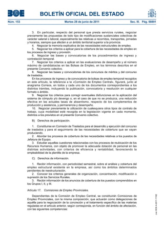 BOLETÍN OFICIAL DEL ESTADO
Núm. 153	                                  Martes 28 de junio de 2011	                            Sec. III. Pág. 68891


                 3.  En particular, respecto del personal que presta servicios rurales, negociar
            previamente las propuestas de todo tipo de modificaciones sustanciales colectivas de
            carácter salarial o laboral, especialmente las relativas a recorridos, transportes, jornadas
            y horarios, siempre que afecten a un ámbito territorial superior a la provincia.
                 4.  Negociar la memoria explicativa de las necesidades estructurales de empleo.
                 5.  Negociar los criterios a aplicar para la cobertura de las necesidades de empleo en
            los procesos de ingreso y provisión.
                 6.  Negociar las bases y convocatorias de los procedimientos de ingreso y
            contratación temporal.
                 7.  Negociar los criterios a aplicar en las evaluaciones de desempeño y el número
            máximo de candidatos/as en las Bolsas de Empleo, en los términos descritos en el
            presente Convenio colectivo.
                 8.  Negociar las bases y convocatorias de los concursos de méritos y del concurso
            de traslados.
                 En los procesos de ingreso y de convocatoria de bolsas de empleo temporal recogidos
            en este artículo, la referencia a la «Comisión de Empleo Central», figurará, junto al
            anagrama Correos, en todos y cada uno de los documentos correspondientes a los
            distintos trámites, incluyendo la publicación, convocatoria y resolución en cualquier
            formato o ámbito.
                 9.  Negociar los criterios para corregir eventuales disfunciones en la aplicación del
            sistema de cómputo y/o devengo o, en el caso de que no se produzca, una reducción
            efectiva en las actuales tasas de absentismo, respecto de los complementos de
            producción y asistencia, y permanencia y desempeño.
                 10.  Negociar previamente la utilización de cualesquiera otros tipos de contrato de
            trabajo, cuya modalidad esté recogida en la legislación vigente en cada momento,
            distintos a los previstos en el presente Convenio colectivo.

               B)  Derechos de participación.

                1.  Constituirse en Comisión de Traslados para el desarrollo y ejecución del concurso
            de traslados y para el seguimiento de las necesidades de cobertura que se vayan
            produciendo.
                2.  Abordar los procesos de cobertura de las necesidades relativas a los puestos de
            Jefatura de Equipo.
                3.  Estudiar aquellas cuestiones relacionadas con los procesos de reubicación de los
            Recursos Humanos, con objeto de promover la adecuada dotación de personal en las
            distintas actividades, con criterios de eficiencia y rentabilidad, favoreciendo la
            empleabilidad de la plantilla de la empresa.

               C)  Derechos de información.

                1.  Recibir información, con periodicidad semestral, sobre el análisis y cobertura del
            empleo estructural existente en la empresa, así como los ámbitos determinados
            pendientes de reestructuración.
                2.  Conocer los criterios generales de organización, concentración, modificación o
            supresión de los Servicios Rurales.
                3.  Recibir información de los anuncios de cobertura de los puestos comprendidos en
            los Grupos I, II, y III.

            Artículo 17.  Comisiones de Empleo Provinciales.

               Dependientes de la Comisión de Empleo Central, se constituirán Comisiones de
                                                                                                                    cve: BOE-A-2011-11162




            Empleo Provinciales, con la misma composición, que actuarán como delegaciones de
            aquélla para la negociación de la concreción y el tratamiento específico de las materias
            reguladas en el artículo anterior, según corresponda, en función del ámbito de afectación,
            con las siguientes competencias:
 