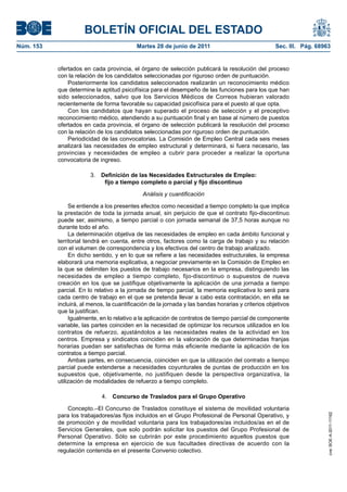 BOLETÍN OFICIAL DEL ESTADO
Núm. 153	                                   Martes 28 de junio de 2011	                              Sec. III. Pág. 68963


            ofertados en cada provincia, el órgano de selección publicará la resolución del proceso
            con la relación de los candidatos seleccionadas por riguroso orden de puntuación.
                Posteriormente los candidatos seleccionados realizarán un reconocimiento médico
            que determine la aptitud psicofísica para el desempeño de las funciones para los que han
            sido seleccionados, salvo que los Servicios Médicos de Correos hubieran valorado
            recientemente de forma favorable su capacidad psicofísica para el puesto al que opta.
                Con los candidatos que hayan superado el proceso de selección y el preceptivo
            reconocimiento médico, atendiendo a su puntuación final y en base al número de puestos
            ofertados en cada provincia, el órgano de selección publicará la resolución del proceso
            con la relación de los candidatos seleccionadas por riguroso orden de puntuación.
                Periodicidad de las convocatorias. La Comisión de Empleo Central cada seis meses
            analizará las necesidades de empleo estructural y determinará, si fuera necesario, las
            provincias y necesidades de empleo a cubrir para proceder a realizar la oportuna
            convocatoria de ingreso.

                         3.  Definición de las Necesidades Estructurales de Empleo:
                              fijo a tiempo completo o parcial y fijo discontinuo

                                              Análisis y cuantificación

                 Se entiende a los presentes efectos como necesidad a tiempo completo la que implica
            la prestación de toda la jornada anual, sin perjuicio de que el contrato fijo-discontinuo
            puede ser, asimismo, a tiempo parcial o con jornada semanal de 37,5 horas aunque no
            durante todo el año.
                 La determinación objetiva de las necesidades de empleo en cada ámbito funcional y
            territorial tendrá en cuenta, entre otros, factores como la carga de trabajo y su relación
            con el volumen de correspondencia y los efectivos del centro de trabajo analizado.
                 En dicho sentido, y en lo que se refiere a las necesidades estructurales, la empresa
            elaborará una memoria explicativa, a negociar previamente en la Comisión de Empleo en
            la que se delimiten los puestos de trabajo necesarios en la empresa, distinguiendo las
            necesidades de empleo a tiempo completo, fijo-discontinuo o supuestos de nueva
            creación en los que se justifique objetivamente la aplicación de una jornada a tiempo
            parcial. En lo relativo a la jornada de tiempo parcial, la memoria explicativa lo será para
            cada centro de trabajo en el que se pretenda llevar a cabo esta contratación, en ella se
            incluirá, al menos, la cuantificación de la jornada y las bandas horarias y criterios objetivos
            que la justifican.
                 Igualmente, en lo relativo a la aplicación de contratos de tiempo parcial de componente
            variable, las partes coinciden en la necesidad de optimizar los recursos utilizados en los
            contratos de refuerzo, ajustándolos a las necesidades reales de la actividad en los
            centros. Empresa y sindicatos coinciden en la valoración de que determinadas franjas
            horarias puedan ser satisfechas de forma más eficiente mediante la aplicación de los
            contratos a tiempo parcial.
                 Ambas partes, en consecuencia, coinciden en que la utilización del contrato a tiempo
            parcial puede extenderse a necesidades coyunturales de puntas de producción en los
            supuestos que, objetivamente, no justifiquen desde la perspectiva organizativa, la
            utilización de modalidades de refuerzo a tiempo completo.

                              4.  Concurso de Traslados para el Grupo Operativo

               Concepto.–El Concurso de Traslados constituye el sistema de movilidad voluntaria
            para los trabajadores/as fijos incluidos en el Grupo Profesional de Personal Operativo, y
                                                                                                                       cve: BOE-A-2011-11162




            de promoción y de movilidad voluntaria para los trabajadores/as incluidos/as en el de
            Servicios Generales, que solo podrán solicitar los puestos del Grupo Profesional de
            Personal Operativo. Sólo se cubrirán por este procedimiento aquellos puestos que
            determine la empresa en ejercicio de sus facultades directivas de acuerdo con la
            regulación contenida en el presente Convenio colectivo.
 