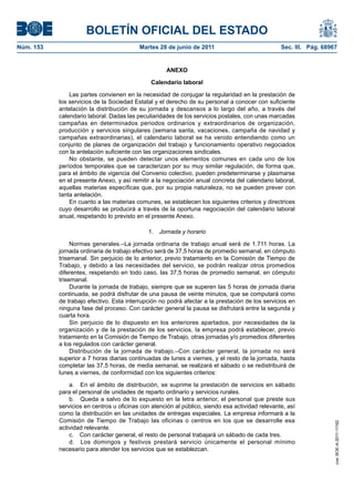 BOLETÍN OFICIAL DEL ESTADO
Núm. 153	                                  Martes 28 de junio de 2011	                            Sec. III. Pág. 68967


                                                     ANEXO

                                               Calendario laboral

                Las partes convienen en la necesidad de conjugar la regularidad en la prestación de
            los servicios de la Sociedad Estatal y el derecho de su personal a conocer con suficiente
            antelación la distribución de su jornada y descansos a lo largo del año, a través del
            calendario laboral. Dadas las peculiaridades de los servicios postales, con unas marcadas
            campañas en determinados periodos ordinarios y extraordinarios de organización,
            producción y servicios singulares (semana santa, vacaciones, campaña de navidad y
            campañas extraordinarias), el calendario laboral se ha venido entendiendo como un
            conjunto de planes de organización del trabajo y funcionamiento operativo negociados
            con la antelación suficiente con las organizaciones sindicales.
                No obstante, se pueden detectar unos elementos comunes en cada uno de los
            períodos temporales que se caracterizan por su muy similar regulación, de forma que,
            para el ámbito de vigencia del Convenio colectivo, pueden predeterminarse y plasmarse
            en el presente Anexo, y así remitir a la negociación anual concreta del calendario laboral,
            aquellas materias específicas que, por su propia naturaleza, no se pueden prever con
            tanta antelación.
                En cuanto a las materias comunes, se establecen los siguientes criterios y directrices
            cuyo desarrollo se producirá a través de la oportuna negociación del calendario laboral
            anual, respetando lo previsto en el presente Anexo.

                                              1.  Jornada y horario

                 Normas generales.–La jornada ordinaria de trabajo anual será de 1.711 horas. La
            jornada ordinaria de trabajo efectivo será de 37,5 horas de promedio semanal, en cómputo
            trisemanal. Sin perjuicio de lo anterior, previo tratamiento en la Comisión de Tiempo de
            Trabajo, y debido a las necesidades del servicio, se podrán realizar otros promedios
            diferentes, respetando en todo caso, las 37,5 horas de promedio semanal, en cómputo
            trisemanal.
                 Durante la jornada de trabajo, siempre que se superen las 5 horas de jornada diaria
            continuada, se podrá disfrutar de una pausa de veinte minutos, que se computará como
            de trabajo efectivo. Esta interrupción no podrá afectar a la prestación de los servicios en
            ninguna fase del proceso. Con carácter general la pausa se disfrutará entre la segunda y
            cuarta hora.
                 Sin perjuicio de lo dispuesto en los anteriores apartados, por necesidades de la
            organización y de la prestación de los servicios, la empresa podrá establecer, previo
            tratamiento en la Comisión de Tiempo de Trabajo, otras jornadas y/o promedios diferentes
            a los regulados con carácter general.
                 Distribución de la jornada de trabajo.–Con carácter general, la jornada no será
            superior a 7 horas diarias continuadas de lunes a viernes, y el resto de la jornada, hasta
            completar las 37,5 horas, de media semanal, se realizará el sábado o se redistribuirá de
            lunes a viernes, de conformidad con los siguientes criterios:

                a.  En el ámbito de distribución, se suprime la prestación de servicios en sábado
            para el personal de unidades de reparto ordinario y servicios rurales.
                b.  Queda a salvo de lo expuesto en la letra anterior, el personal que preste sus
            servicios en centros u oficinas con atención al público, siendo esa actividad relevante, así
            como la distribución en las unidades de entregas especiales. La empresa informará a la
            Comisión de Tiempo de Trabajo las oficinas o centros en los que se desarrolle esa
                                                                                                                    cve: BOE-A-2011-11162




            actividad relevante.
                c.  Con carácter general, el resto de personal trabajará un sábado de cada tres.
                d.  Los domingos y festivos prestará servicio únicamente el personal mínimo
            necesario para atender los servicios que se establezcan.
 
