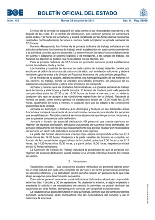 BOLETÍN OFICIAL DEL ESTADO
Núm. 153	                                   Martes 28 de junio de 2011	                             Sec. III. Pág. 68968


                 El inicio de la jornada se adaptará en cada centro a las necesidades operativas y de
            llegada de las rutas. En el ámbito de distribución, con carácter general, no comenzará
            antes de las 7,30 horas de la mañana, y estará constituida por las horas diarias necesarias
            realizadas continuadamente de lunes a viernes hasta completar la jornada semanal de
            37,5 horas.
                 Horario.–Respetando los límites de la jornada ordinaria de trabajo señalada en los
            artículos anteriores, los horarios de trabajo serán establecidos en cada centro atendiendo
            a la actividad concreta que se desarrolle. La determinación de estos horarios deberá tener
            en cuenta y adaptarse al sistema logístico y de transporte, a las cargas de trabajo, los
            horarios de atención al público, las necesidades de los clientes, etc.
                 Para la jornada ordinaria de 37,5 horas en promedio semanal podrá establecerse
            turnos de mañana, tarde y noche.
                 Los horarios y cuadros de servicio de cada centro de trabajo deberán constar por
            escrito en el tablón de anuncios de cada uno de ellos, con antelación suficiente, y deberá
            remitirse copia de estos a la Unidad de Recursos Humanos de cada ámbito geográfico.
                 En la medida de lo posible, deberá tenderse a la homogeneización de los horarios en
            los centros de trabajo donde se presten actividades similares, sin perjuicio de su
            adaptación necesariamente y sobre todo al sistema de transporte.
                 Jornada y horario para las Unidades Administrativas.–La jornada semanal de trabajo
            será de treinta y siete horas y treinta minutos. El horario de mañana para este personal
            comprenderá entre las 07,30 y las 15,30 horas de lunes a viernes, o en su defecto
            cualquier otro que se adapte a las condiciones específicas de la Unidad. Respecto al
            horario de tarde, como norma general se establecerá desde las 15,00 hasta las 22,00
            horas, igualmente de lunes a viernes, o cualquier otro que se adapte a las condiciones
            específicas de la Unidad.
                 Jornada en domingos y festivos.–Los domingos y festivos en las diferentes áreas
            funcionales trabajará únicamente el personal mínimo necesario para atender los servicios
            que se establezcan. También prestará servicios el personal que tenga turnos nocturnos y
            que su jornada comprenda parte del festivo
                 Jornada y horario de especial dedicación.–El personal que preste servicios en
            régimen de especial dedicación, efectuará una jornada de cuarenta horas semanales, sin
            perjuicio del aumento de horario que ocasionalmente sea preciso realizar por necesidades
            del servicio, en razón a la naturaleza especial de este régimen.
                 La parte del horario denominada «tiempo fijo» estará comprendida entre las 9,15
            horas hasta las 14,30 horas. Respecto a la parte variable del horario se cumplirá, en
            función de las necesidades organizativas de la Unidad, entre las 7,30 horas y las 9,15
            horas, las 14,30 horas y las 15,30 horas, y a partir de las 16,30 horas, respetando el total
            de las 40 horas semanales.
                 La Comisión de Tiempo de Trabajo estudiará la posibilidad de que el personal con
            régimen de especial dedicación pueda realizar una jornada intensiva durante los meses
            de verano.

                                                  2.  Vacaciones

                Vacaciones anuales.  Las vacaciones anuales retribuidas del personal laboral serán
            de un mes natural por cada año completo de servicio o en forma proporcional al tiempo
            de servicios efectivos, y se disfrutarán dentro del año natural, sin perjuicio de lo que más
            abajo se expone para determinados supuestos.
                Con carácter general, la vacación anual retribuida se disfrutará en el período comprendido
            entre los días 1 de julio y 30 de septiembre. No obstante lo anterior, si algún empleado o
            empleada lo solicita y las necesidades del servicio lo permiten, se podrán disfrutar las
                                                                                                                      cve: BOE-A-2011-11162




            vacaciones en otras fechas, siempre que no coincida con campañas extraordinarias.
                La vacación anual podrá disfrutarse en dos quincenas, siempre que los correspondientes
            períodos vacacionales sean compatibles con las necesidades del servicio y así lo
            determine la empresa.
 