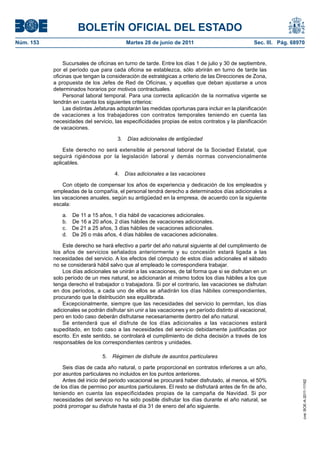 BOLETÍN OFICIAL DEL ESTADO
Núm. 153	                                   Martes 28 de junio de 2011	                             Sec. III. Pág. 68970


                 Sucursales de oficinas en turno de tarde. Entre los días 1 de julio y 30 de septiembre,
            por el período que para cada oficina se establezca, sólo abrirán en turno de tarde las
            oficinas que tengan la consideración de estratégicas a criterio de las Direcciones de Zona,
            a propuesta de los Jefes de Red de Oficinas, y aquellas que deban ajustarse a unos
            determinados horarios por motivos contractuales.
                 Personal laboral temporal. Para una correcta aplicación de la normativa vigente se
            tendrán en cuenta los siguientes criterios:
                 Las distintas Jefaturas adoptarán las medidas oportunas para incluir en la planificación
            de vacaciones a los trabajadores con contratos temporales teniendo en cuenta las
            necesidades del servicio, las especificidades propias de estos contratos y la planificación
            de vacaciones.

                                        3.  Días adicionales de antigüedad

                Este derecho no será extensible al personal laboral de la Sociedad Estatal, que
            seguirá rigiéndose por la legislación laboral y demás normas convencionalmente
            aplicables.

                                       4.  Días adicionales a las vacaciones

                Con objeto de compensar los años de experiencia y dedicación de los empleados y
            empleadas de la compañía, el personal tendrá derecho a determinados días adicionales a
            las vacaciones anuales, según su antigüedad en la empresa, de acuerdo con la siguiente
            escala:

                a.    De 11 a 15 años, 1 día hábil de vacaciones adicionales.
                b.    De 16 a 20 años, 2 días hábiles de vacaciones adicionales.
                c.    De 21 a 25 años, 3 días hábiles de vacaciones adicionales.
                d.    De 26 o más años, 4 días hábiles de vacaciones adicionales.

                Este derecho se hará efectivo a partir del año natural siguiente al del cumplimiento de
            los años de servicios señalados anteriormente y su concesión estará ligada a las
            necesidades del servicio. A los efectos del cómputo de estos días adicionales el sábado
            no se considerará hábil salvo que al empleado le correspondiera trabajar.
                Los días adicionales se unirán a las vacaciones, de tal forma que si se disfrutan en un
            solo período de un mes natural, se adicionarán al mismo todos los días hábiles a los que
            tenga derecho el trabajador o trabajadora. Si por el contrario, las vacaciones se disfrutan
            en dos períodos, a cada uno de ellos se añadirán los días hábiles correspondientes,
            procurando que la distribución sea equilibrada.
                Excepcionalmente, siempre que las necesidades del servicio lo permitan, los días
            adicionales se podrán disfrutar sin unir a las vacaciones y en período distinto al vacacional,
            pero en todo caso deberán disfrutarse necesariamente dentro del año natural.
                Se entenderá que el disfrute de los días adicionales a las vacaciones estará
            supeditado, en todo caso a las necesidades del servicio debidamente justificadas por
            escrito. En este sentido, se controlará el cumplimiento de dicha decisión a través de los
            responsables de los correspondientes centros y unidades.

                                  5.  Régimen de disfrute de asuntos particulares

                Seis días de cada año natural, o parte proporcional en contratos inferiores a un año,
            por asuntos particulares no incluidos en los puntos anteriores.
                Antes del inicio del periodo vacacional se procurará haber disfrutado, al menos, el 50%
                                                                                                                      cve: BOE-A-2011-11162




            de los días de permiso por asuntos particulares. El resto se disfrutará antes de fin de año,
            teniendo en cuenta las especificidades propias de la campaña de Navidad. Si por
            necesidades del servicio no ha sido posible disfrutar los días durante el año natural, se
            podrá prorrogar su disfrute hasta el día 31 de enero del año siguiente.
 