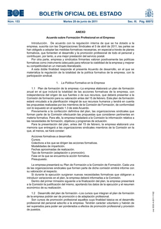 BOLETÍN OFICIAL DEL ESTADO
Núm. 153	                                  Martes 28 de junio de 2011	                            Sec. III. Pág. 68972


                                                     ANEXO

                            Acuerdo sobre Formación Profesional en el Empresa

                Introducción.  De acuerdo con la regulación interna de que se ha dotado a la
            empresa, suscrita con las Organizaciones Sindicales el 5 de abril de 2011, las partes se
            han obligado a adoptar las medidas formativas necesarias, en especial a través de planes
            formativos, que fomenten el desarrollo y la promoción profesional de todo el personal y
            contribuyan, por tanto, a una mejor prestación del servicio postal.
                Por otra parte, empresa y sindicatos firmantes valoran positivamente las políticas
            formativas como instrumento adecuado para reforzar la viabilidad de la empresa y mejorar
            su competitividad en un mercado liberalizado.
                A esta doble finalidad responde el presente Acuerdo de desarrollo, en el que se
            materializa la regulación de la totalidad de la política formativa de la empresa, con la
            participación sindical.

                                     1.  La Política Formativa en la Empresa

                1.1  Plan de formación de la empresa.–La empresa elaborará un plan de formación
            anual en el que incluirá la totalidad de las acciones formativas de la empresa, con
            independencia del origen de sus fuentes o de sus recursos, que deberá presentar a la
            Comisión de formación para su valoración antes del 15 de febrero. Este plan de formación
            estará vinculado a la planificación integral de sus recursos humanos y tendrá en cuenta
            las propuestas realizadas por los miembros de la Comisión de Formación, de conformidad
            con lo expuesto en el apartado 1.3 de este Acuerdo.
                Previamente a la confección definitiva del plan, las organizaciones sindicales que
            forman parte de la Comisión efectuarán las propuestas que consideren pertinentes en
            materia formativa. Para ello, la empresa trasladará a la Comisión la información relativa a
            las necesidades de formación, objetivos y programas de actuación.
                Para la presentación del plan, antes del 15 de febrero, la empresa elaborará una
            memoria que entregará a las organizaciones sindicales miembros de la Comisión en la
            que, al menos, se hará constar:

               Acciones formativas a desarrollar.
               Cursos.
               Colectivos a los que se dirigen las acciones formativas.
               Modalidades de impartición.
               Fechas aproximadas de realización.
               Tipo de formación (adaptación o promoción).
               Fase en la que se encuentra la acción formativa.
               Presupuesto.

                 La empresa presentará su Plan de Formación a la Comisión de Formación. Cada una
            de las organizaciones sindicales que formen parte de dicha comisión emitirá informe con
            su valoración al respecto.
                 Si durante la ejecución surgieran nuevas necesidades formativas que obligaran a
            introducir variaciones en el plan, la empresa deberá informarlas a la Comisión.
                 Dentro del primer trimestre siguiente a la finalización del plan, la empresa presentará
            a la Comisión la justificación del mismo, aportando los datos de la ejecución y el resumen
            económico de su realización.

                1.2  Desarrollo del plan de formación.–Los cursos que integran el plan de formación
                                                                                                                    cve: BOE-A-2011-11162




            de la empresa podrán ser de promoción o de adaptación profesional.
                Son cursos de promoción profesional aquellos cuya finalidad básica es el desarrollo
            profesional del personal adscrito a la empresa. Tendrán carácter voluntario y habrán de
            ser superados para poder ser ponderados a efectos de promoción profesional y provisión
            de puestos.
 