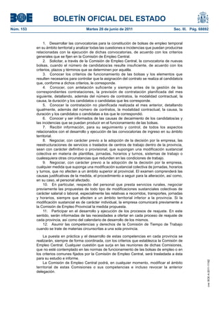 BOLETÍN OFICIAL DEL ESTADO
Núm. 153	                                  Martes 28 de junio de 2011	                            Sec. III. Pág. 68892


                 1.  Desarrollar las convocatorias para la constitución de bolsas de empleo temporal
            en su ámbito territorial y analizar todas las cuestiones e incidencias que puedan producirse
            relacionadas con la ejecución de dichas convocatorias, de acuerdo con los criterios
            generales que se fijen en la Comisión de Empleo Central.
                 2.  Solicitar, a través de la Comisión de Empleo Central, la convocatoria de nuevas
            bolsas, cuando el número de candidatos/as resulte insuficiente, de acuerdo con los
            criterios, plazos y términos que se determinen por aquélla.
                 3.  Conocer los criterios de funcionamiento de las bolsas y los elementos que
            resulten necesarios para controlar que la asignación del contrato se realiza al candidato/a
            que, conforme a dichos criterios, le corresponde.
                 4.  Conocer, con antelación suficiente y siempre antes de la gestión de las
            correspondientes contrataciones, la previsión de contratación planificada del mes
            siguiente, detallando, además del número de contratos, la modalidad contractual, la
            causa, la duración y los candidatos o candidatas que les corresponde.
                 5.  Conocer la contratación no planificada realizada el mes anterior, detallando
            igualmente, además del número de contratos, la modalidad contractual, la causa, la
            duración y los candidatos o candidatas a los que le correspondió.
                 6.  Conocer y ser informados de las causas de decaimiento de los candidatos/as y
            las incidencias que se puedan producir en el funcionamiento de las bolsas.
                 7.  Recibir información, para su seguimiento y control, de todos los aspectos
            relacionados con el desarrollo y ejecución de las convocatorias de ingreso en su ámbito
            territorial.
                 8.  Negociar, con carácter previo a la adopción de la decisión por la empresa, las
            reestructuraciones de servicios o traslados de centros de trabajo dentro de la provincia,
            sean con carácter definitivo o provisional, que supongan una modificación sustancial
            colectiva en materia de plantillas, jornadas, horarios y turnos, sistemas de trabajo o
            cualesquiera otras circunstancias que redunden en las condiciones de trabajo.
                 9.  Negociar, con carácter previo a la adopción de la decisión por la empresa,
            cualquier medida que suponga una modificación sustancial colectiva de jornadas, horarios
            y turnos, que no afecten a un ámbito superior al provincial. El examen comprenderá las
            causas justificativas de la medida, el procedimiento a seguir para la alteración, así como,
            en su caso, el personal afectado.
                 10.  En particular, respecto del personal que presta servicios rurales, negociar
            previamente las propuestas de todo tipo de modificaciones sustanciales colectivas de
            carácter salarial o laboral, especialmente las relativas a recorridos, transportes, jornadas
            y horarios, siempre que afecten a un ámbito territorial inferior a la provincia. Si la
            modificación sustancial es de carácter individual, la empresa comunicará previamente a
            la Comisión de Empleo Provincial la medida propuesta.
                 11.  Participar en el desarrollo y ejecución de los procesos de reajuste. En este
            sentido, serán informadas de las necesidades a ofertar en cada proceso de reajuste de
            cada provincia, así como del calendario de desarrollo de los mismos.
                 12.  Asumir las competencias y derechos de la Comisión de Tiempo de Trabajo
            cuando se trate de materias circunscritas a una sola provincia.

                La puesta en práctica y el desarrollo de estas competencias en cada provincia se
            realizarán, siempre de forma coordinada, con los criterios que establezca la Comisión de
            Empleo Central. Cualquier cuestión que surja en las reuniones de dichas Comisiones,
            que no esté contemplado en las normas de funcionamiento de las bolsas de empleo o en
            los criterios comunes fijados por la Comisión de Empleo Central, será trasladada a ésta
            para su estudio e informe.
                                                                                                                    cve: BOE-A-2011-11162




                La Comisión de Empleo Central podrá, en cualquier momento, modificar el ámbito
            territorial de estas Comisiones o sus competencias e incluso revocar la anterior
            delegación.
 