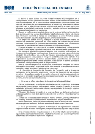 BOLETÍN OFICIAL DEL ESTADO
Núm. 153	                                  Martes 28 de junio de 2011	                             Sec. III. Pág. 68973


                El acceso a estos cursos se podrá realizar mediante la participación en el
            correspondiente proceso, previo anuncio de los mismos en los sistemas de comunicación
            y difusión establecidos. En la convocatoria se establecerán los requisitos exigidos para
            participar, de acuerdo con el correspondiente plan de formación y, en su caso, los méritos
            valorables para la selección del personal que habrá de realizar el curso, que podrán
            referirse a la antigüedad, experiencia, formación y aptitudes, así como las obligaciones
            derivadas de la participación en los mismos.
                Cuando se realice una convocatoria de cursos, la empresa facilitará a los miembros
            de la comisión, con una semana de antelación, toda la información relativa a la misma.
            Esta información consistirá, al menos, en: contenidos de la acción formativa, plazas,
            fechas de realización, requisitos de participación, criterios de selección.
                Los empleados podrán recibir y participar en cursos de formación durante los
            permisos de maternidad, paternidad, así como durante las excedencias por motivos
            familiares. En la Comisión de Formación se examinarán, además, otras circunstancias
            individuales en las que también pueda accederse a los cursos de formación.
                El tiempo de asistencia a los cursos de promoción profesional será, preferentemente,
            fuera de la jornada laboral y en ningún caso darán lugar a compensación económica.
                Son cursos de adaptación profesional aquellos cuya necesidad está originada por
            innovaciones tecnológicas, modificaciones de procesos, normas o procedimientos,
            alteración del contenido de los puestos de trabajo u otras circunstancias que exijan
            reciclaje o adaptación a los puestos de trabajo. Se podrán tener en cuenta a efectos de la
            asignación de puestos de las mismas características. La asistencia a los cursos de
            adaptación profesional tendrá carácter obligatorio. Si se realizan en distinta localidad se
            percibirán los correspondientes gastos de desplazamiento.
                Dado el carácter obligatorio de estos cursos, cuando algún trabajador, por causas
            debidamente justificadas, no pudiera asistir a los mismos, la empresa facilitará su
            impartición cuando el trabajador se reincorpore a su puesto.
                1.3  Comisión de formación.–La Comisión de Formación será el órgano de
            participación en la ejecución, seguimiento y control del desarrollo de las acciones
            formativas y de los planes anuales de formación, así como de los criterios de selección de
            los cursos de formación. En particular, las organizaciones sindicales que forman parte de
            la misma, tendrán las siguientes funciones:

               1.  En lo que se refiere a los planes de formación de la Sociedad Estatal:

                Efectuar, previamente a la confección definitiva del plan de formación por la empresa,
            las propuestas que consideren pertinentes en materia formativa. Para ello, la empresa
            trasladará a la Comisión la información relativa a las necesidades de formación, objetivos
            y programas de actuación.
                Valoración del plan de formación de la empresa. Cada una de las organizaciones
            sindicales que formen parte de la Comisión deberá emitir un informe valorando el plan de
            formación.
                Analizar las necesidades sobrevenidas en materia formativa, previa justificación de
            sus causas y, en su caso, valoración de las modificaciones del plan de formación.
                Recibir información, dentro del primer trimestre siguiente al término del plan, sobre los
            datos de ejecución del mismo, así como el resumen económico de su realización.

               2.  En lo que se refiere a los planes de formación de las organizaciones sindicales:
            Negociar el listado de cursos homologables, incluyendo aquellos que puedan ser puntuables.

                Si la empresa detectara irregularidades en el desarrollo del plan de formación de
                                                                                                                     cve: BOE-A-2011-11162




            alguna de las organizaciones sindicales adoptará las medidas que considere pertinentes
            e informará a la Comisión de las medidas adoptadas.
 