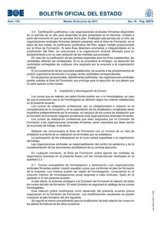 BOLETÍN OFICIAL DEL ESTADO
Núm. 153	                                 Martes 28 de junio de 2011	                           Sec. III. Pág. 68976


                3.4  Certificación justificativa.–Las organizaciones sindicales firmantes dispondrán
            de un período de un año para desarrollar el plan presentado en la memoria, contado a
            partir del momento en que se apruebe dicho plan. Finalizado este período de un año, las
            organizaciones sindicales firmantes deberán presentar ante el Área de Formación, en el
            plazo de dos meses, la certificación justificativa del Plan, según modelo proporcionado
            por el Área de Formación. Si esta Área detectara anomalías o irregularidades en la
            justificación del Plan, se comunicará a la organización sindical afectada para su
            esclarecimiento y en su caso adopción de las medidas que procedan.
                En caso de no justificación de las partidas asignadas para los fines establecidos, las
            cantidades deberán ser reintegradas. Si no se procediera al reintegro, se deducirán las
            cantidades entregadas de cualquier otra asignada por la empresa a la organización
            sindical.
                El no cumplimiento de los requisitos establecidos, de acuerdo a los procedimientos de
            control, supondrá la devolución o no pago de las cantidades correspondientes.
                En situaciones excepcionales, debidamente justificadas, las organizaciones sindicales
            podrán solicitar al Área de Formación una prórroga para la ejecución de sus planes que
            no será superior a tres meses.

                                   4.  Impartición y Homologación de Cursos

                Los cursos que se realicen con estos fondos podrán ser o no homologados, en caso
            de que la pretensión sea la de homologarlos se deberán seguir los criterios establecidos
            en el presente acuerdo.
                Los cursos de adaptación profesional, por su obligatoriedad e impacto en la
            competitividad de la compañía y en la capacitación de los empleados y empleadas serán
            impartidos preferentemente por la empresa, sin perjuicio de los cursos de adaptación que
            la Comisión de Formación asignará anualmente a las organizaciones sindicales firmantes.
                Los cursos de adaptación profesional que sean asignados por la Comisión de
            Formación a las organizaciones sindicales firmantes, serán impartidos por éstas dentro
            de la jornada de trabajo. A tal efecto:

                Deberán ser comunicados al Área de Formación con un mínimo de un mes de
            antelación a la fecha de su realización en el modelo que se establezca.
                La participación de los trabajadores en el curso estará supeditada a la organización
            del trabajo.
                Las organizaciones sindicales se responsabilizarán del control de asistencia y de la
            cumplimentación de los documentos acreditativos de su correcta ejecución.

               En cualquier momento, el Área de Formación podrá ejercer las medidas de
            seguimiento previstas en el presente Anexo con las consecuencias reseñadas en el
            apartado 3.3.

                4.1  Cursos susceptibles de homologación y baremación.–Las organizaciones
            sindicales firmantes podrán impartir aquellos cursos que conformen el plan de formación
            de la empresa. Los mismos podrán ser objeto de homologación, computando en el
            conjunto máximo de homologaciones anual asignado a cada sindicato, fijado en el
            apartado 4.10 del presente acuerdo.
                A este efecto, la empresa entregará a la Comisión de Formación la relación de todos
            los cursos del plan de formación. En esta Comisión se negociará el catálogo de los cursos
            homologables.
                Esta relación podrá modificarse como desarrollo del presente acuerdo previa
                                                                                                                  cve: BOE-A-2011-11162




            negociación en la Comisión de Formación. Las modificaciones resultantes se podrán
            incorporar al plan formativo del año siguiente.
                Se seguirá el mismo procedimiento para la modificación de esta relación de cursos en
            los planes formativos de los años sucesivos.
 