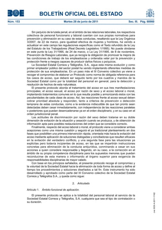 BOLETÍN OFICIAL DEL ESTADO
Núm. 153	                                   Martes 28 de junio de 2011	                              Sec. III. Pág. 68980


                Sin perjuicio de la tutela penal, en el ámbito de las relaciones laborales, los respectivos
            colectivos de personal funcionario y laboral cuentan con sus propias normativas para
            prevención y eliminación en su caso de estas conductas, resaltando que la Ley Orgánica
            3/2007, de 22 de marzo, para igualdad efectiva de mujeres y hombres, ha venido a
            actualizar en este campo las regulaciones específicas como el Texto refundido de la Ley
            del Estatuto de los Trabajadores (Real Decreto Legislativo 1/1995). No puede olvidarse
            en este punto la Ley 31/1995, de 24 de marzo, o La Ley 31/1995, de 8 de noviembre,
            Prevención de Riesgos Laborales, que ya recogía la obligación de promover la mejora de
            las condiciones de trabajo de los empleados/as y ordenaba velar por la prevención y
            protección frente a riesgos capaces de producir daños físicos o psíquicos.
                La Sociedad Estatal Correos y Telégrafos, S.A., sigue esta misma evolución y como
            primer empleador público del sector postal ha venido implantando diferentes medidas de
            protección de sus empleados/as. En un paso más el III Convenio colectivo ya viene a
            recoger el compromiso de elaborar un Protocolo como norma de obligada referencia para
            los casos de acoso, que deberá ser seguido tanto por los cuadros y mandos de la
            Sociedad Estatal como por la totalidad del personal en general, para la detección y
            resolución de hechos de esta naturaleza.
                El presente protocolo aborda el tratamiento del acoso en sus tres manifestaciones
            principales; el acoso sexual, el acoso por razón de sexo y el acoso laboral o moral,
            implantando tratamientos comunes en lo que resulta posible y armonizando éstos con las
            peculiaridades de cada clase de acoso. Así, las reacciones frente al acoso sexual deben
            cobrar prioridad absoluta y responden, tanto a criterios de prevención o detección
            temprana de estas conductas, como a la evidencia indiscutible de que tan pronto sean
            detectadas deben cesar inmediatamente, con independencia de las reacciones paralelas
            o posteriores que puedan desencadenarse ya en el orden disciplinario, y en su caso en el
            orden jurisdiccional penal.
                Las actitudes de discriminación por razón del sexo deben tratarse en su doble
            dimensión de evitación de la situación y cesación cuando se produzca, y de obtención de
            información apta para posibles restauraciones del orden que se considere correcto.
                Finalmente, respecto del acoso laboral o moral, el protocolo viene a considerar ambas
            acepciones como una misma cuestión y seguirá el ya tradicional planteamiento en dos
            fases que posibiliten una primera intervención rápida, orientada más hacia la evitación del
            acoso mediante aplicación de soluciones dialogadas y conciliadoras que resulten eficaces
            en la evitación del verdadero conflicto, y una segunda fase para las situaciones ya
            explicitas pero todavía incipientes de acoso, en las que se impartirán instrucciones
            concretas para eliminación de la conducta antijurídica, conminando a cesar en sus
            acciones a quien considere responsable y llegando, en su caso, a la corrección en el
            ámbito de su propia competencia disciplinaria para los supuestos menores que puedan
            reconducirse de esta manera o informando al órgano superior para exigencia de
            responsabilidades disciplinarias de mayor calado.
                Con base en los principios señalados, el presente protocolo recoge el compromiso y
            la voluntad de la Sociedad Estatal hacia la eliminación de toda forma de acoso y define al
            tiempo los procedimientos y soluciones diseñados a tal fin. Este instrumento ha sido
            desarrollado y aprobado como parte del III Convenio colectivo de la Sociedad Estatal
            Correos y Telégrafos S.A., y queda como sigue:

                                                   2.  Articulado

            Artículo 1.  Ámbito funcional de aplicación.
                                                                                                                       cve: BOE-A-2011-11162




                El presente protocolo se aplica a la totalidad del personal laboral al servicio de la
            Sociedad Estatal Correos y Telégrafos, S.A. cualquiera que sea el tipo de contratación o
            su duración.
 
